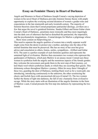 Essay on Feminist Theory in Heart of Darkness
Angels and Monsters in Heart of Darkness Joseph Conrad s varying depiction of
women in his novel Heart of Darkness provides feminist literary theory with ample
opportunity to explore the overlying societal dictation of women s gender roles and
expectations in the late nineteenth and early twentieth century. The majority of
feminist theorists claim that Conrad perpetuates patriarchal ideology, yet there are a
few that argue the novel is gendered feminine. Sandra Gilbert and Susan Gubar claim
Conrad s Heart of Darkness...penetrates more ironically and thus more inquiringly
into the dark core of otherness that had so disturbed the patriarchal, the imperialist,
and the psychoanalytic imaginations...Conrad designs for Marlow a pilgrimage whose
... Show more content on Helpwriting.net ...
This need to separate the angelic qualities of women into a totally separate world
might come from the desire to protect one s mother, and plays into the idea of the
eternal feminine that must be preserved. She has no story of her own but gives
advice and consolation to others, listens, smiles, sympathizes... (Gilbert and Gubar
815). The aunt is a perfect example of such feminine qualities and represents the
untainted light of civilization. Marlow then encounters two women who represent the
gatekeepers of Darkness, which puts Marlow in an uneasy mood. Conrad uses these
women to symbolize both the angelic and the monstrous aspects of the female gender;
they welcome the newcomers and guide them to the next step of their journey, yet
knit black wool which symbolizes death, to which they are escorting their guests. This
dichotomy echoes throughout Marlow s journey, Often far away there I thought of
these two, guarding the door of Darkness, knitting black wool as for a warm pall, one
introducing, introducing continuously to the unknown, the other scrutinizing the
cheery and foolish faces with unconcerned old eyes (Conrad 12). The two women
further the theme of light into darkness, the fall of one s humanity from civilized to
savage. While the story starts with an illustration of the angelic feminine in the form
of Marlow s aunt, Conrad presents the first step into darkness by representing the two
female
 