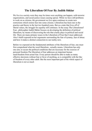The Liberalism Of Fear By Judith Shklar
We live in a society were they may be times were anything can happen, with terrorist
organizations, and social justice issues causing uproar. While we have still problems
to work on as citizens, the government we live upon continues to create new
restrictions which restore fear into some citizens. Liberalism has been rare in the
practice and theory in the last two hundred years. But as a state that lives off of
liberal values, the struggle for equality still continues. In the essay The Liberalismof
Fear , philosopher Judith Shklar focuses on developing the definition of political
liberalism, by means of discovering the role that cruelty plays in political and social
life. There are many primary issues in the Liberalism of Fear that I must addressed.
Also I shalll expound on her arguments surrounding the fear of tyranny, fear of abuse
and how it makes a distinct connection to our reality now.
Before we expound on the fundamental attributes of the liberalism of fear, one must
first comprehend what the word liberalism , actually means. Liberalism has only
one aim; to secure the political conditions that are necessary for the exercise of
personal freedom.The liberalism of fear addresses an important human
need:freedom from actual fear. Every person should be able to make as many
effective decisions without fear or favor of anything, as is compatible with the like
of freedom of every other adult. But the most important part of the whole aspect of
liberalism is not so much
 