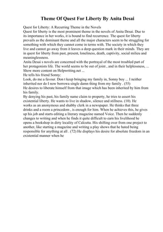 Theme Of Quest For Liberty By Anita Desai
Quest for Liberty: A Recurring Theme in the Novels
Quest for liberty is the most prominent theme in the novels of Anita Desai. Due to
its importance in her works, it is bound to find recurrence. The quest for liberty
prevails as the dominant theme and all the major characters seem to be struggling for
something with which they cannot come in terms with. The society in which they
live and cannot go away from it leaves a deep question mark in their minds. They are
in quest for liberty from past, present, loneliness, death, captivity, social milieu and
meaninglessness.
Anita Desai s novels are concerned with the portrayal of the most troubled part of
her protagonists life. The world seems to be out of joint , and in their helplessness, ...
Show more content on Helpwriting.net ...
He tells his friend Sonny:
Look, do me a favour. Don t keep bringing my family in, Sonny boy ... I neither
inherited nor do I now borrowa single damn thing from my family . (55)
He desires to liberate himself from that image which has been inherited by him from
his family.
By denying his past, his family name claim to property, he tries to assert his
existential liberty. He wants to live in shadow, silence and stillness. (10). He
works as an anonymous and shabby clerk in a newspaper. He thinks that three
drinks and a room a princedom , is enough for him. When he achieves this, he gives
up his job and starts editing a literary magazine named Voice. Then he suddenly
changes to writing and when he finds it quite difficult to earn his livelihood he
opens a bookshop in dirty locality of Calcutta. His shifting over from one project to
another, like starting a magazine and writing a play shows that he hated being
responsible for anything at all . (72) He displays his desire for absolute freedom in an
existential manner when he
 