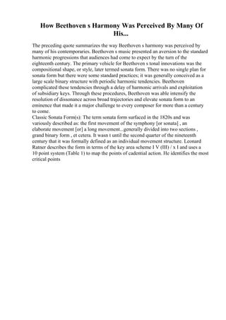 How Beethoven s Harmony Was Perceived By Many Of
His...
The preceding quote summarizes the way Beethoven s harmony was perceived by
many of his contemporaries. Beethoven s music presented an aversion to the standard
harmonic progressions that audiences had come to expect by the turn of the
eighteenth century. The primary vehicle for Beethoven s tonal innovations was the
compositional shape, or style, later termed sonata form. There was no single plan for
sonata form but there were some standard practices; it was generally conceived as a
large scale binary structure with periodic harmonic tendencies. Beethoven
complicated these tendencies through a delay of harmonic arrivals and exploitation
of subsidiary keys. Through these procedures, Beethoven was able intensify the
resolution of dissonance across broad trajectories and elevate sonata form to an
eminence that made it a major challenge to every composer for more than a century
to come.
Classic Sonata Form(s): The term sonata form surfaced in the 1820s and was
variously described as: the first movement of the symphony [or sonata] , an
elaborate movement [or] a long movement...generally divided into two sections ,
grand binary form , et cetera. It wasn t until the second quarter of the nineteenth
century that it was formally defined as an individual movement structure. Leonard
Ratner describes the form in terms of the key area scheme I V (III) / x I and uses a
10 point system (Table 1) to map the points of cadential action. He identifies the most
critical points
 
