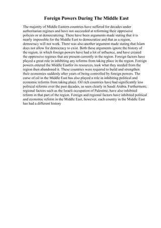 Foreign Powers During The Middle East
The majority of Middle Eastern countries have suffered for decades under
authoritarian regimes and have not succeeded at reforming their oppressive
policies or at democratizing. There have been arguments made stating that it is
nearly impossible for the Middle East to democratize and that as a region,
democracy will not work. There was also another argument made stating that Islam
does not allow for democracy to exist. Both these arguments ignore the history of
the region, in which foreign powers have had a lot of influence, and have created
the oppressive regimes that are present currently in the region. Foreign factors have
played a great role in inhibiting any reforms from taking place in the region. Foreign
powers entered the Middle Eastfor its resources, took what they needed from the
region then abandoned it. These countries were required to build and strengthen
their economies suddenly after years of being controlled by foreign powers. The
curse of oil in the Middle East has also played a role in inhibiting political and
economic reforms from taking place. Oil rich countries have had significantly less
political reforms over the past decades, as seen clearly in Saudi Arabia. Furthermore,
regional factors such as the Israeli occupation of Palestine, have also inhibited
reform in that part of the region. Foreign and regional factors have inhibited political
and economic reform in the Middle East, however, each country in the Middle East
has had a different history
 