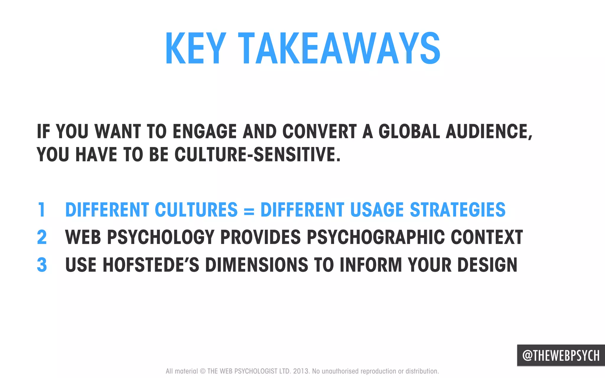 KEY TAKEAWAYS
IF YOU WANT TO ENGAGE AND CONVERT A GLOBAL AUDIENCE,
YOU HAVE TO BE CULTURE-SENSITIVE.
1  DIFFERENT CULTURES = DIFFERENT USAGE STRATEGIES
2  WEB PSYCHOLOGY PROVIDES PSYCHOGRAPHIC CONTEXT
3  USE HOFSTEDE’S DIMENSIONS TO INFORM YOUR DESIGN

@THEWEBPSYCH
All material © THE WEB PSYCHOLOGIST LTD. 2013. No unauthorised reproduction or distribution.

 