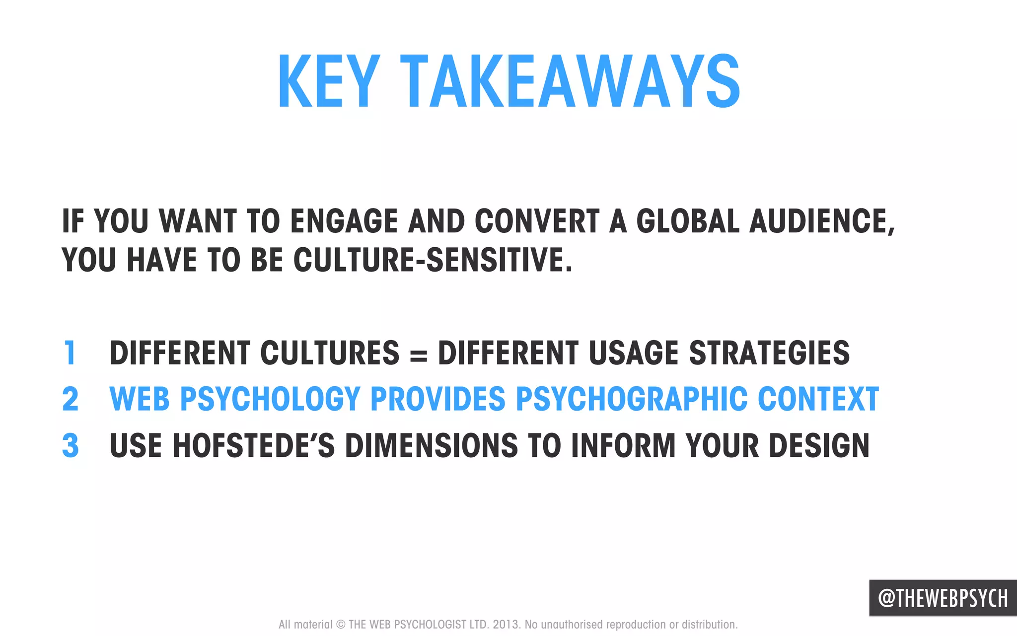 KEY TAKEAWAYS
IF YOU WANT TO ENGAGE AND CONVERT A GLOBAL AUDIENCE,
YOU HAVE TO BE CULTURE-SENSITIVE.
1  DIFFERENT CULTURES = DIFFERENT USAGE STRATEGIES
2  WEB PSYCHOLOGY PROVIDES PSYCHOGRAPHIC CONTEXT
3  USE HOFSTEDE’S DIMENSIONS TO INFORM YOUR DESIGN

@THEWEBPSYCH
All material © THE WEB PSYCHOLOGIST LTD. 2013. No unauthorised reproduction or distribution.

 