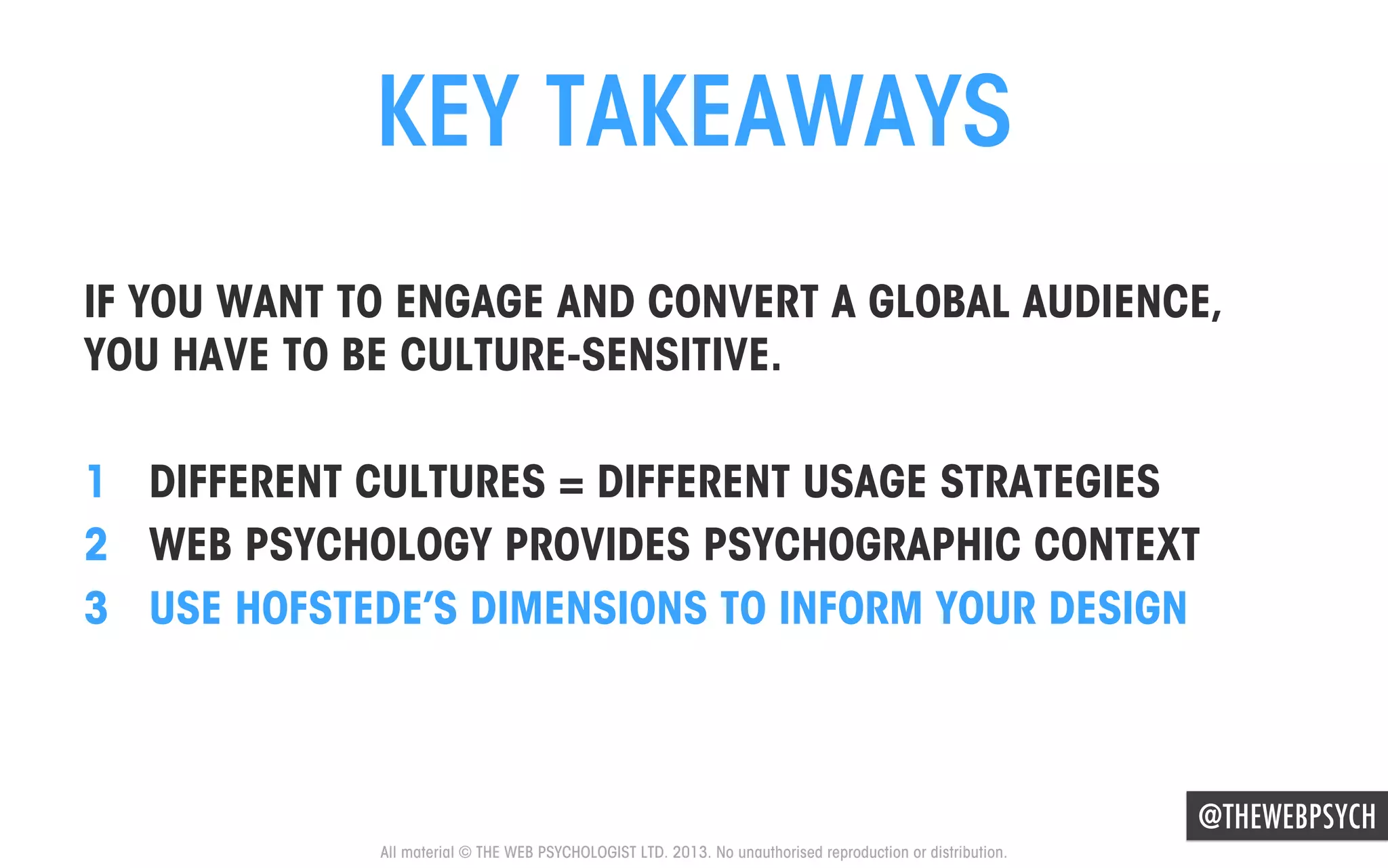 KEY TAKEAWAYS
IF YOU WANT TO ENGAGE AND CONVERT A GLOBAL AUDIENCE,
YOU HAVE TO BE CULTURE-SENSITIVE.
1  DIFFERENT CULTURES = DIFFERENT USAGE STRATEGIES
2  WEB PSYCHOLOGY PROVIDES PSYCHOGRAPHIC CONTEXT
3  USE HOFSTEDE’S DIMENSIONS TO INFORM YOUR DESIGN

@THEWEBPSYCH
All material © THE WEB PSYCHOLOGIST LTD. 2013. No unauthorised reproduction or distribution.

 