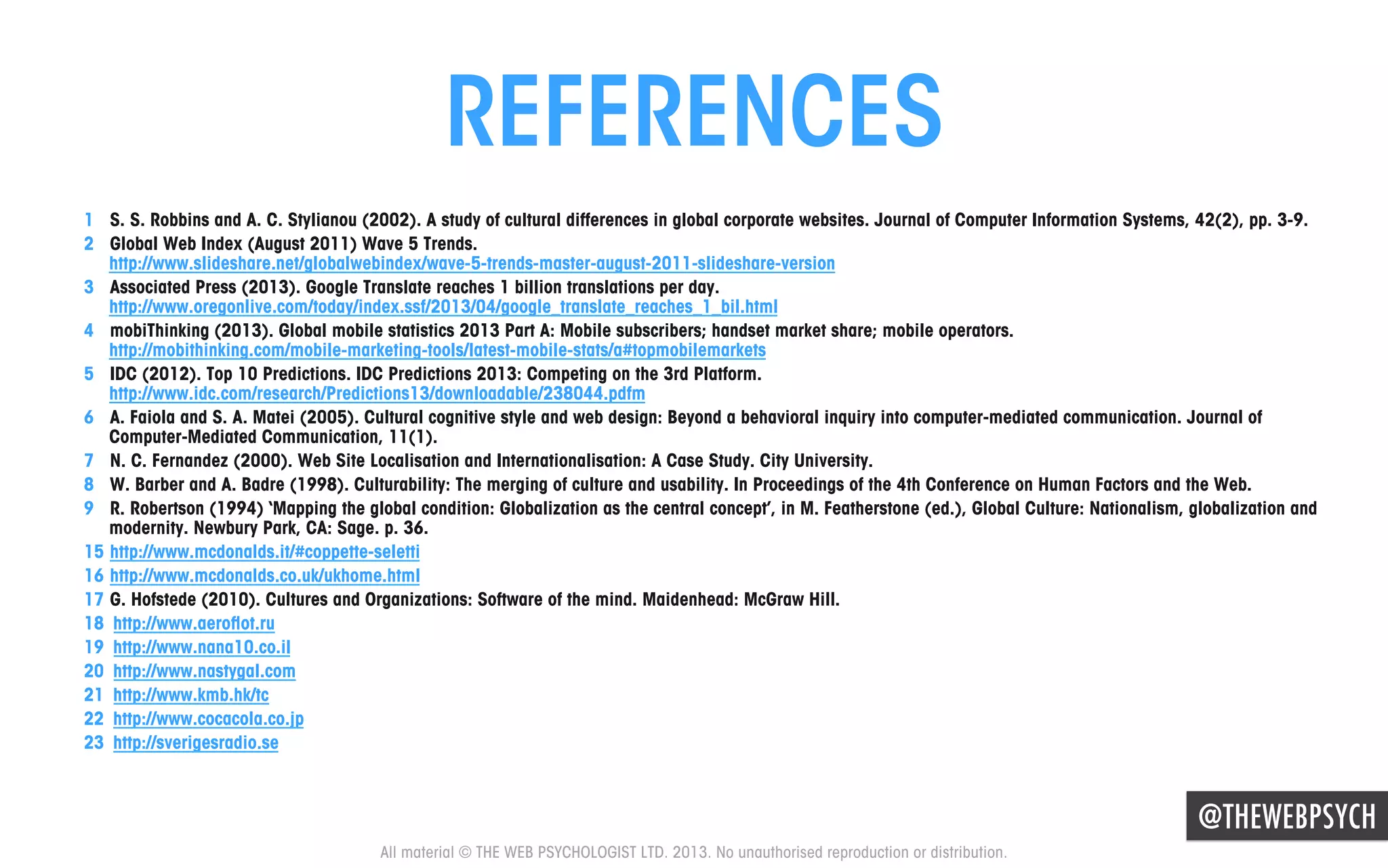 REFERENCES
1  S. S. Robbins and A. C. Stylianou (2002). A study of cultural differences in global corporate websites. Journal of Computer Information Systems, 42(2), pp. 3-9.
2  Global Web Index (August 2011) Wave 5 Trends.
http://www.slideshare.net/globalwebindex/wave-5-trends-master-august-2011-slideshare-version
3  Associated Press (2013). Google Translate reaches 1 billion translations per day.
http://www.oregonlive.com/today/index.ssf/2013/04/google_translate_reaches_1_bil.html
4  mobiThinking (2013). Global mobile statistics 2013 Part A: Mobile subscribers; handset market share; mobile operators.
http://mobithinking.com/mobile-marketing-tools/latest-mobile-stats/a#topmobilemarkets
5  IDC (2012). Top 10 Predictions. IDC Predictions 2013: Competing on the 3rd Platform.
http://www.idc.com/research/Predictions13/downloadable/238044.pdfm
6  A. Faiola and S. A. Matei (2005). Cultural cognitive style and web design: Beyond a behavioral inquiry into computer-mediated communication. Journal of
Computer-Mediated Communication, 11(1).
7  N. C. Fernandez (2000). Web Site Localisation and Internationalisation: A Case Study. City University.
8  W. Barber and A. Badre (1998). Culturability: The merging of culture and usability. In Proceedings of the 4th Conference on Human Factors and the Web.
9  R. Robertson (1994) ‘Mapping the global condition: Globalization as the central concept’, in M. Featherstone (ed.), Global Culture: Nationalism, globalization and
modernity. Newbury Park, CA: Sage. p. 36.
15  http://www.mcdonalds.it/#coppette-seletti
16  http://www.mcdonalds.co.uk/ukhome.html
17  G. Hofstede (2010). Cultures and Organizations: Software of the mind. Maidenhead: McGraw Hill.
18  http://www.aeroﬂot.ru
19  http://www.nana10.co.il
20  http://www.nastygal.com
21  http://www.kmb.hk/tc
22  http://www.cocacola.co.jp
23  http://sverigesradio.se

@THEWEBPSYCH
All material © THE WEB PSYCHOLOGIST LTD. 2013. No unauthorised reproduction or distribution.

 