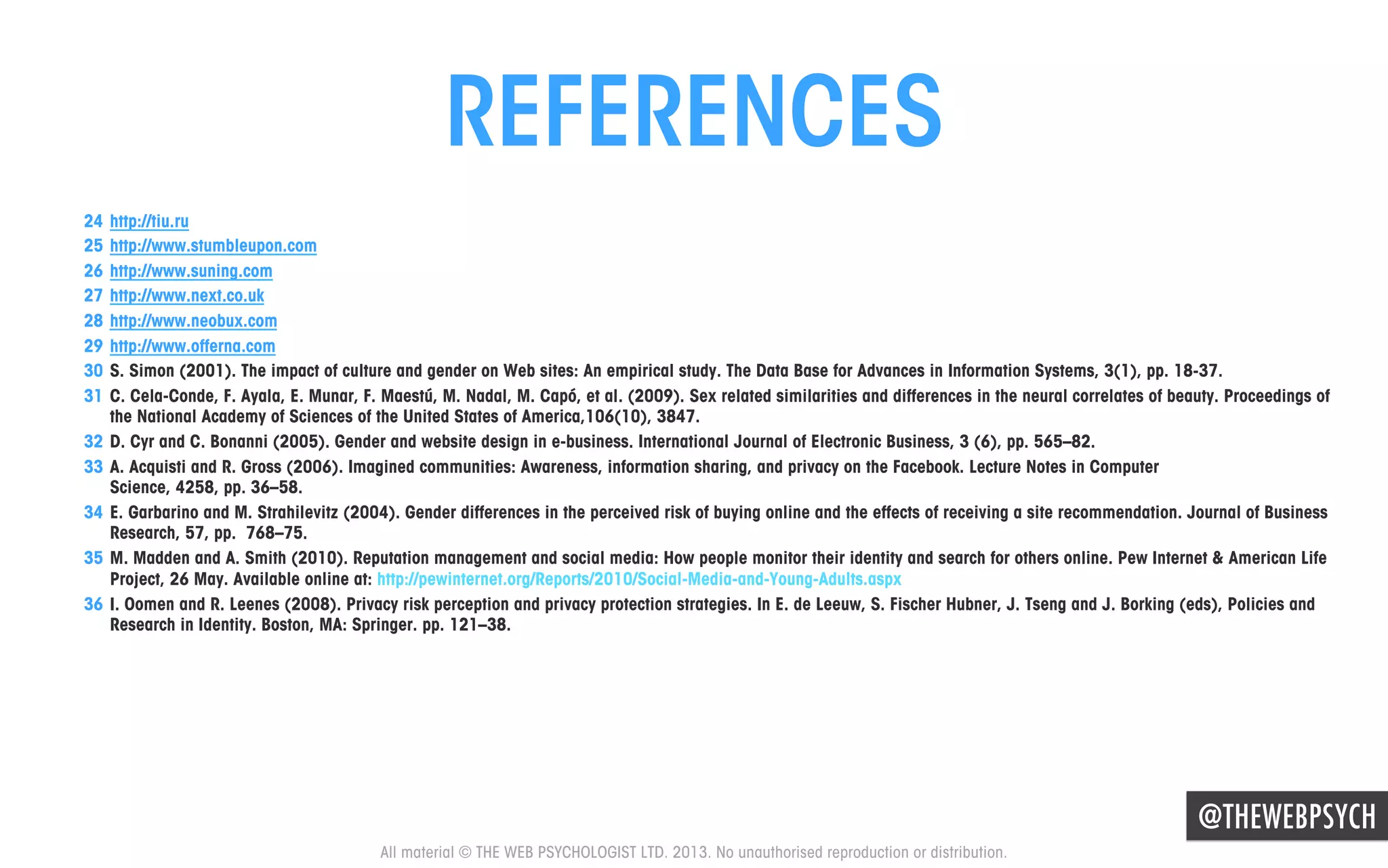 REFERENCES
24  http://tiu.ru
25  http://www.stumbleupon.com
26  http://www.suning.com
27  http://www.next.co.uk
28  http://www.neobux.com
29  http://www.offerna.com
30  S. Simon (2001). The impact of culture and gender on Web sites: An empirical study. The Data Base for Advances in Information Systems, 3(1), pp. 18-37.
31  C. Cela-Conde, F. Ayala, E. Munar, F. Maestú, M. Nadal, M. Capó, et al. (2009). Sex related similarities and differences in the neural correlates of beauty. Proceedings of
the National Academy of Sciences of the United States of America,106(10), 3847.
32  D. Cyr and C. Bonanni (2005). Gender and website design in e-business. International Journal of Electronic Business, 3 (6), pp. 565–82.
33  A. Acquisti and R. Gross (2006). Imagined communities: Awareness, information sharing, and privacy on the Facebook. Lecture Notes in Computer
Science, 4258, pp. 36–58.
34  E. Garbarino and M. Strahilevitz (2004). Gender differences in the perceived risk of buying online and the effects of receiving a site recommendation. Journal of Business
Research, 57, pp. 768–75.
35  M. Madden and A. Smith (2010). Reputation management and social media: How people monitor their identity and search for others online. Pew Internet & American Life
Project, 26 May. Available online at: http://pewinternet.org/Reports/2010/Social-Media-and-Young-Adults.aspx
36  I. Oomen and R. Leenes (2008). Privacy risk perception and privacy protection strategies. In E. de Leeuw, S. Fischer Hubner, J. Tseng and J. Borking (eds), Policies and
Research in Identity. Boston, MA: Springer. pp. 121–38.

@THEWEBPSYCH
All material © THE WEB PSYCHOLOGIST LTD. 2013. No unauthorised reproduction or distribution.

 