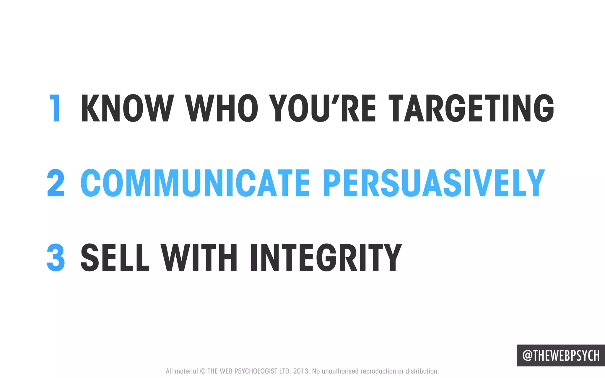 1  KNOW WHO YOU’RE TARGETING
2  COMMUNICATE PERSUASIVELY
3  SELL WITH INTEGRITY
@THEWEBPSYCH
All material © THE WEB PSYCHOLOGIST LTD. 2013. No unauthorised reproduction or distribution.

 