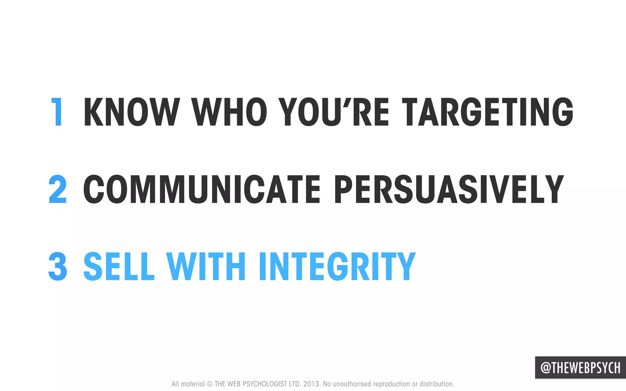 1  KNOW WHO YOU’RE TARGETING
2  COMMUNICATE PERSUASIVELY
3  SELL WITH INTEGRITY
@THEWEBPSYCH
All material © THE WEB PSYCHOLOGIST LTD. 2013. No unauthorised reproduction or distribution.

 