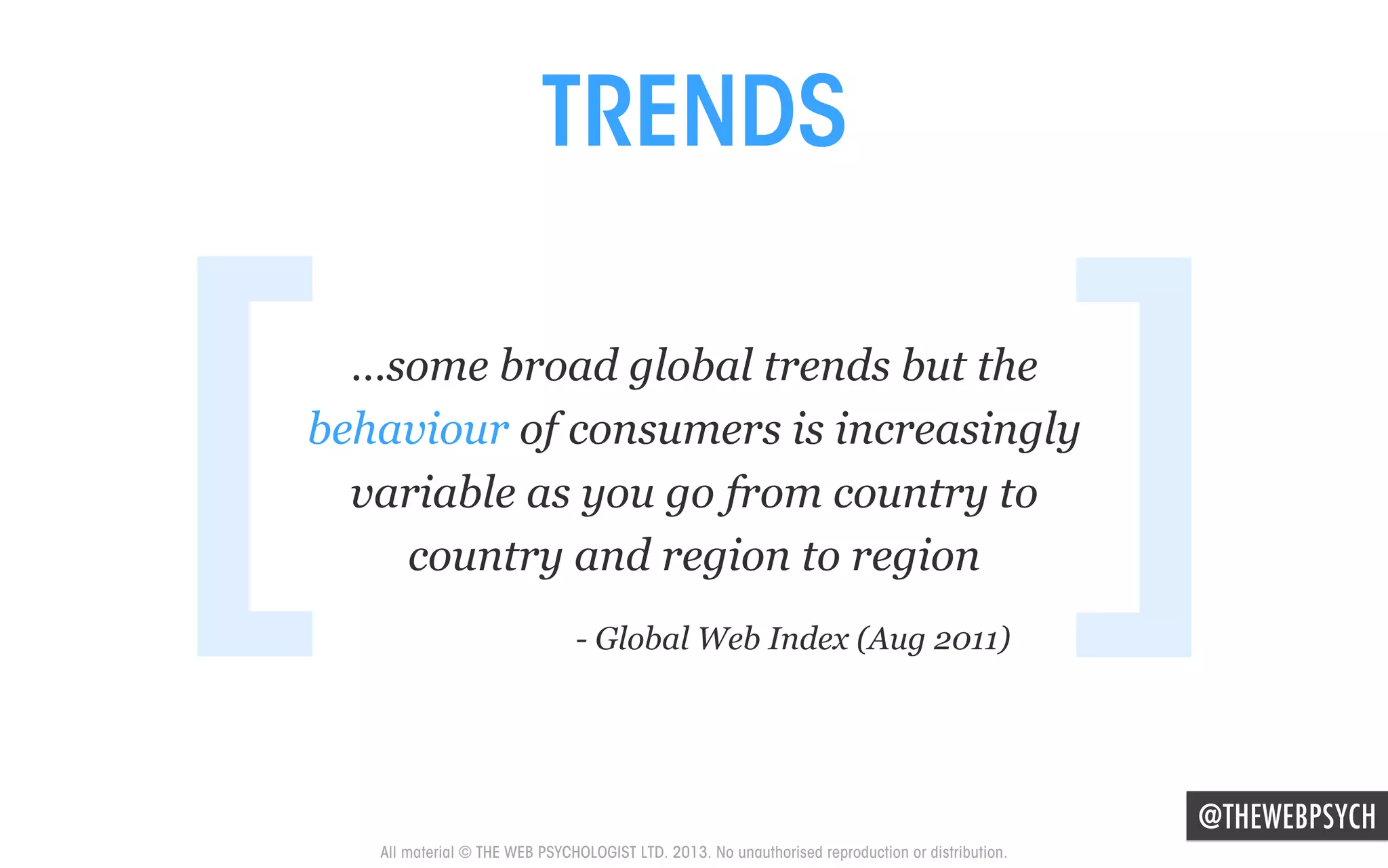 TRENDS

[

]

…some broad global trends but the
behaviour of consumers is increasingly
variable as you go from country to
country and region to region
- Global Web Index (Aug 2011)

@THEWEBPSYCH
All material © THE WEB PSYCHOLOGIST LTD. 2013. No unauthorised reproduction or distribution.

 