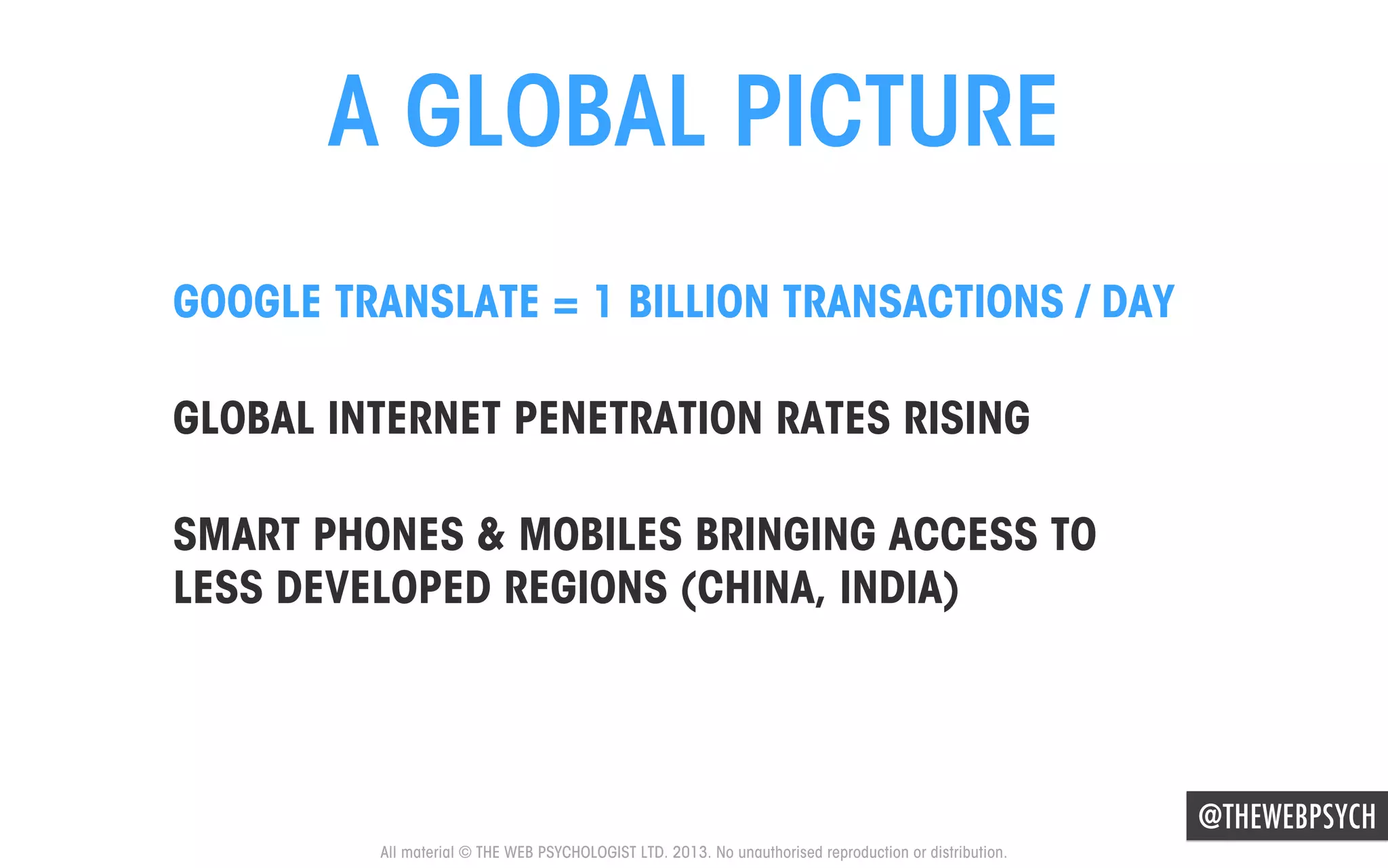 A GLOBAL PICTURE
GOOGLE TRANSLATE = 1 BILLION TRANSACTIONS / DAY
GLOBAL INTERNET PENETRATION RATES RISING
SMART PHONES & MOBILES BRINGING ACCESS TO
LESS DEVELOPED REGIONS (CHINA, INDIA)

@THEWEBPSYCH
All material © THE WEB PSYCHOLOGIST LTD. 2013. No unauthorised reproduction or distribution.

 