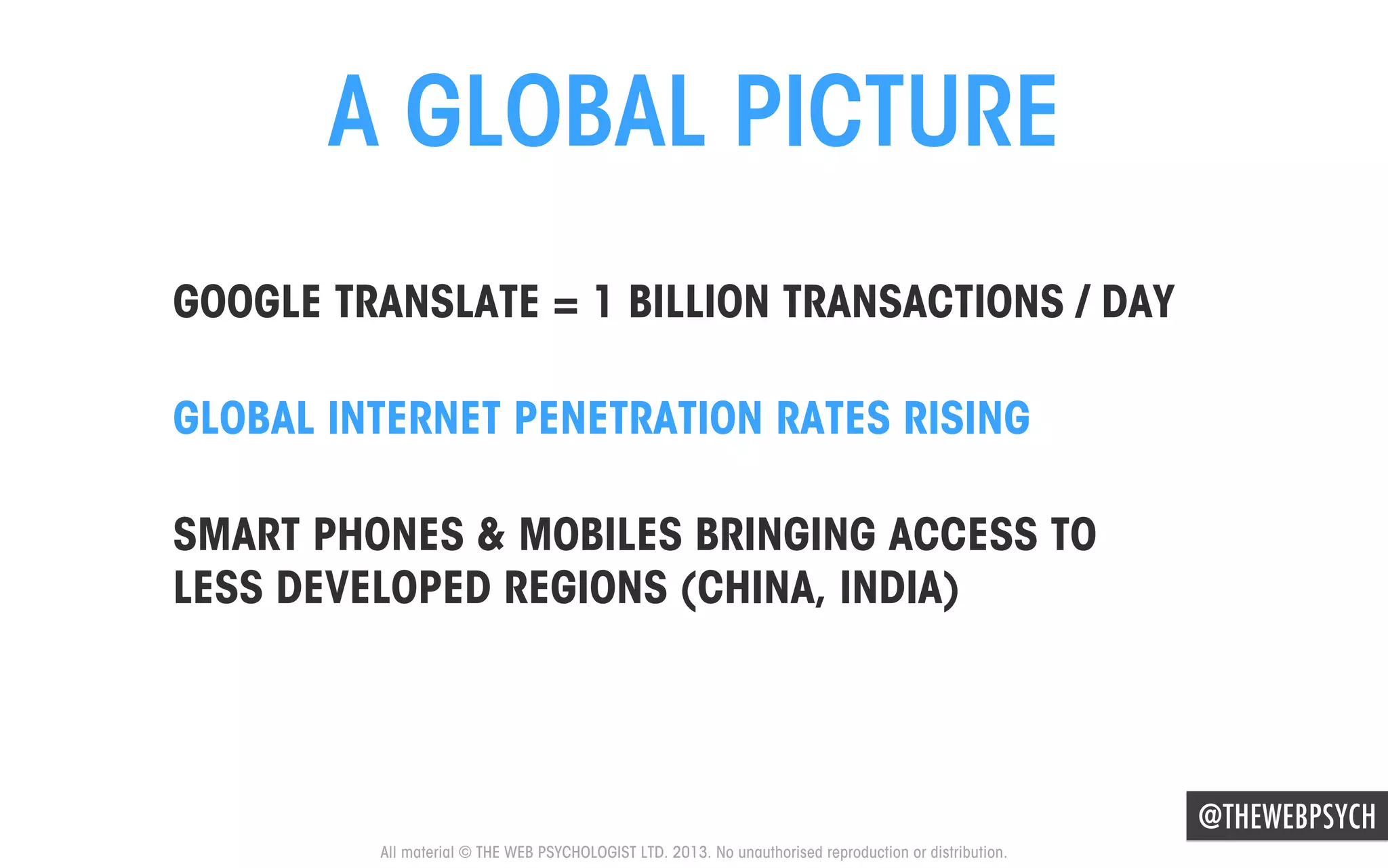 A GLOBAL PICTURE
GOOGLE TRANSLATE = 1 BILLION TRANSACTIONS / DAY
GLOBAL INTERNET PENETRATION RATES RISING
SMART PHONES & MOBILES BRINGING ACCESS TO
LESS DEVELOPED REGIONS (CHINA, INDIA)

@THEWEBPSYCH
All material © THE WEB PSYCHOLOGIST LTD. 2013. No unauthorised reproduction or distribution.

 