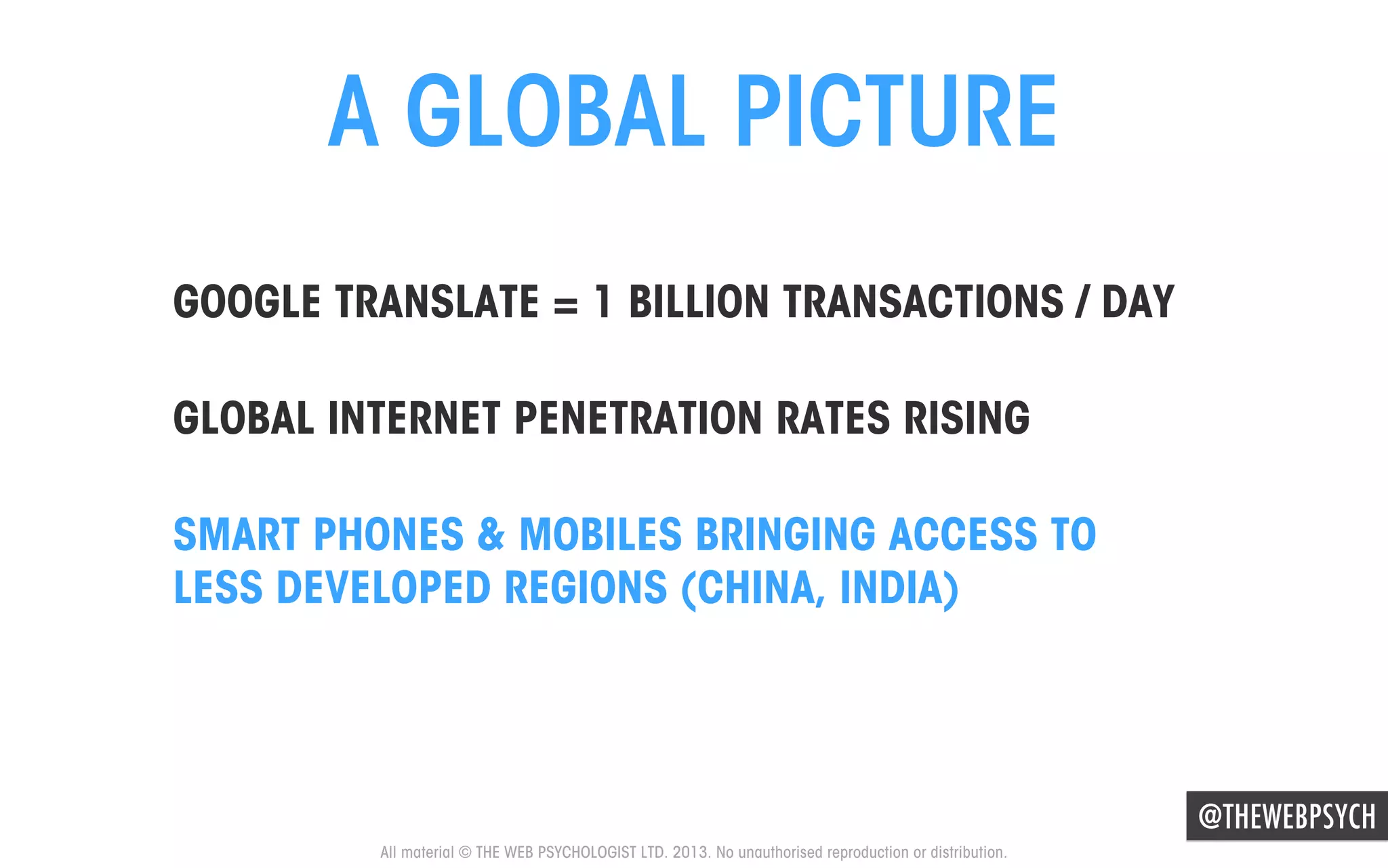 A GLOBAL PICTURE
GOOGLE TRANSLATE = 1 BILLION TRANSACTIONS / DAY
GLOBAL INTERNET PENETRATION RATES RISING
SMART PHONES & MOBILES BRINGING ACCESS TO
LESS DEVELOPED REGIONS (CHINA, INDIA)

@THEWEBPSYCH
All material © THE WEB PSYCHOLOGIST LTD. 2013. No unauthorised reproduction or distribution.

 