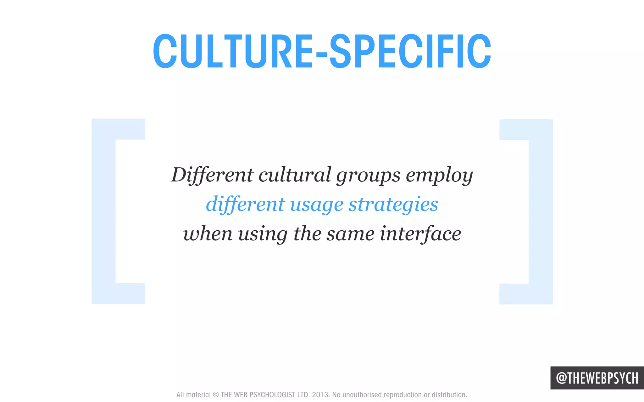 CULTURE-SPECIFIC

[

Different cultural groups employ
different usage strategies
when using the same interface

]
@THEWEBPSYCH

All material © THE WEB PSYCHOLOGIST LTD. 2013. No unauthorised reproduction or distribution.

 