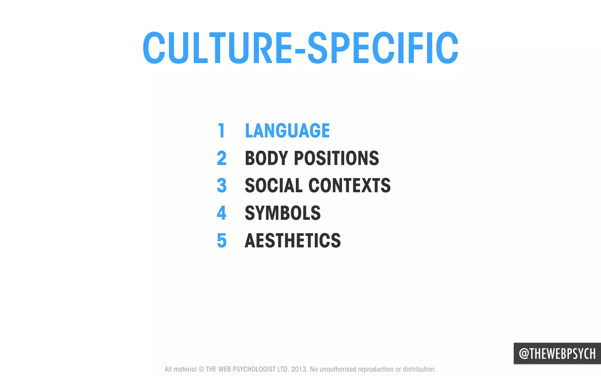 CULTURE-SPECIFIC
1 
2 
3 
4 
5 

LANGUAGE
BODY POSITIONS
SOCIAL CONTEXTS
SYMBOLS
AESTHETICS

@THEWEBPSYCH
All material © THE WEB PSYCHOLOGIST LTD. 2013. No unauthorised reproduction or distribution.

 