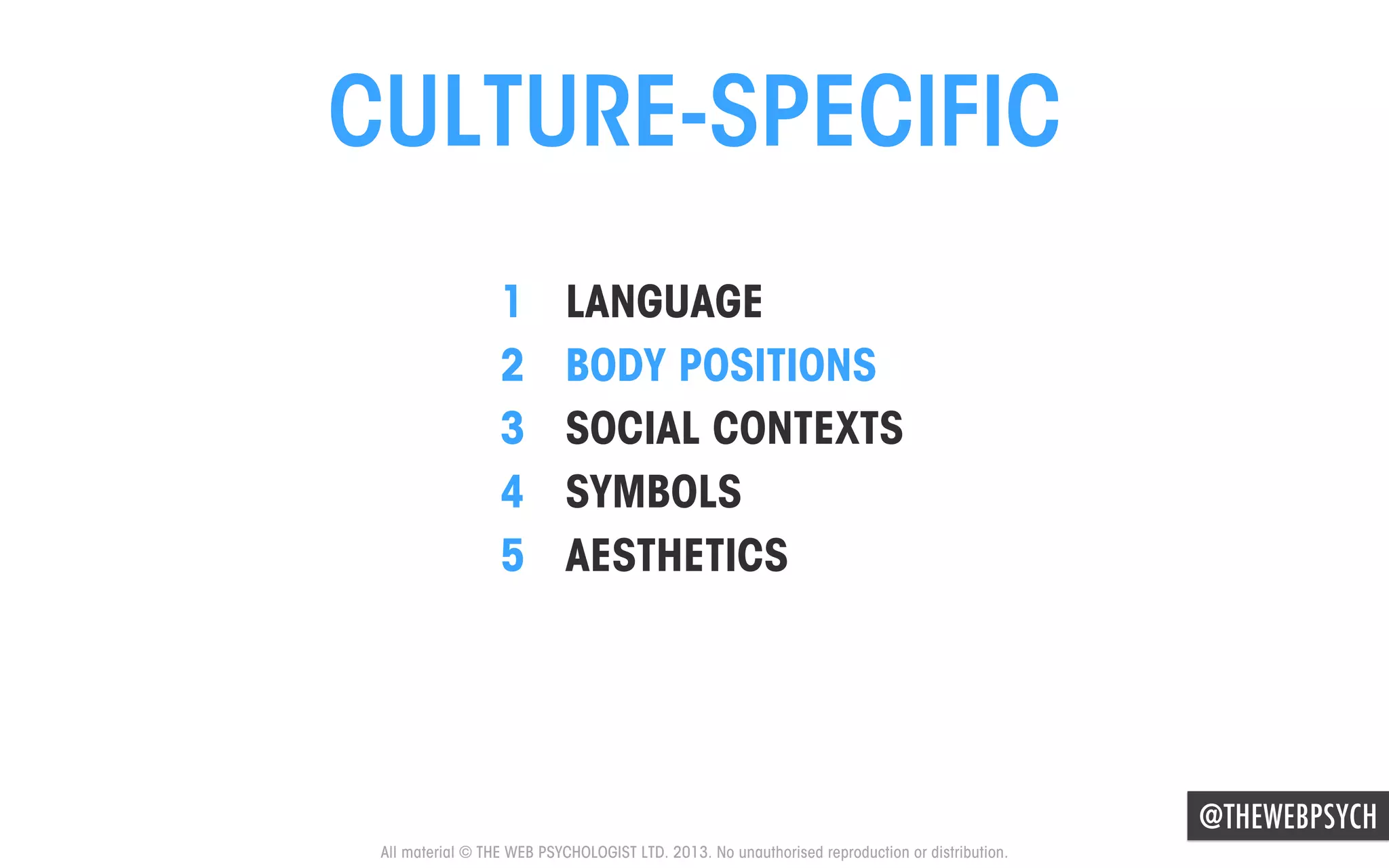 CULTURE-SPECIFIC
1 
2 
3 
4 
5 

LANGUAGE
BODY POSITIONS
SOCIAL CONTEXTS
SYMBOLS
AESTHETICS

@THEWEBPSYCH
All material © THE WEB PSYCHOLOGIST LTD. 2013. No unauthorised reproduction or distribution.

 
