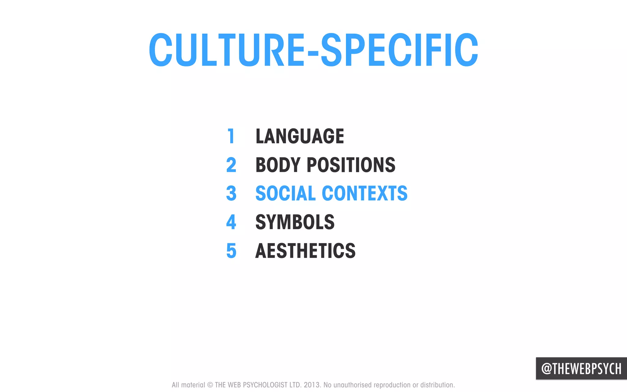 CULTURE-SPECIFIC
1 
2 
3 
4 
5 

LANGUAGE
BODY POSITIONS
SOCIAL CONTEXTS
SYMBOLS
AESTHETICS

@THEWEBPSYCH
All material © THE WEB PSYCHOLOGIST LTD. 2013. No unauthorised reproduction or distribution.

 