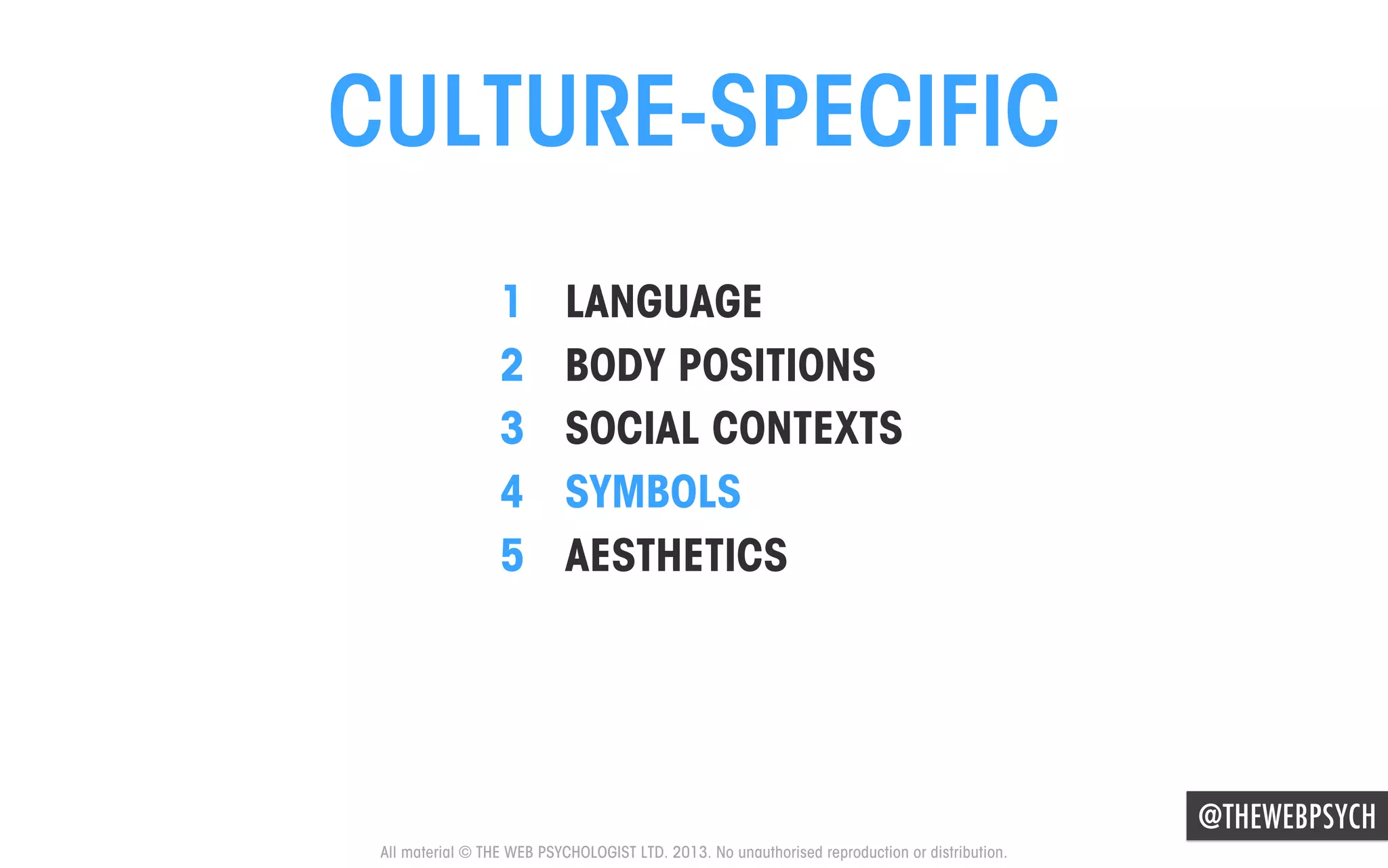 CULTURE-SPECIFIC
1 
2 
3 
4 
5 

LANGUAGE
BODY POSITIONS
SOCIAL CONTEXTS
SYMBOLS
AESTHETICS

@THEWEBPSYCH
All material © THE WEB PSYCHOLOGIST LTD. 2013. No unauthorised reproduction or distribution.

 