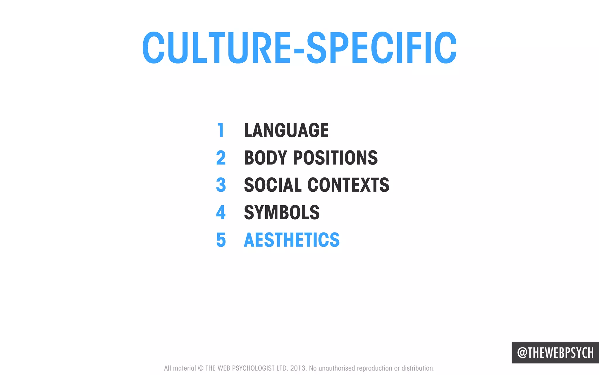 CULTURE-SPECIFIC
1 
2 
3 
4 
5 

LANGUAGE
BODY POSITIONS
SOCIAL CONTEXTS
SYMBOLS
AESTHETICS

@THEWEBPSYCH
All material © THE WEB PSYCHOLOGIST LTD. 2013. No unauthorised reproduction or distribution.

 