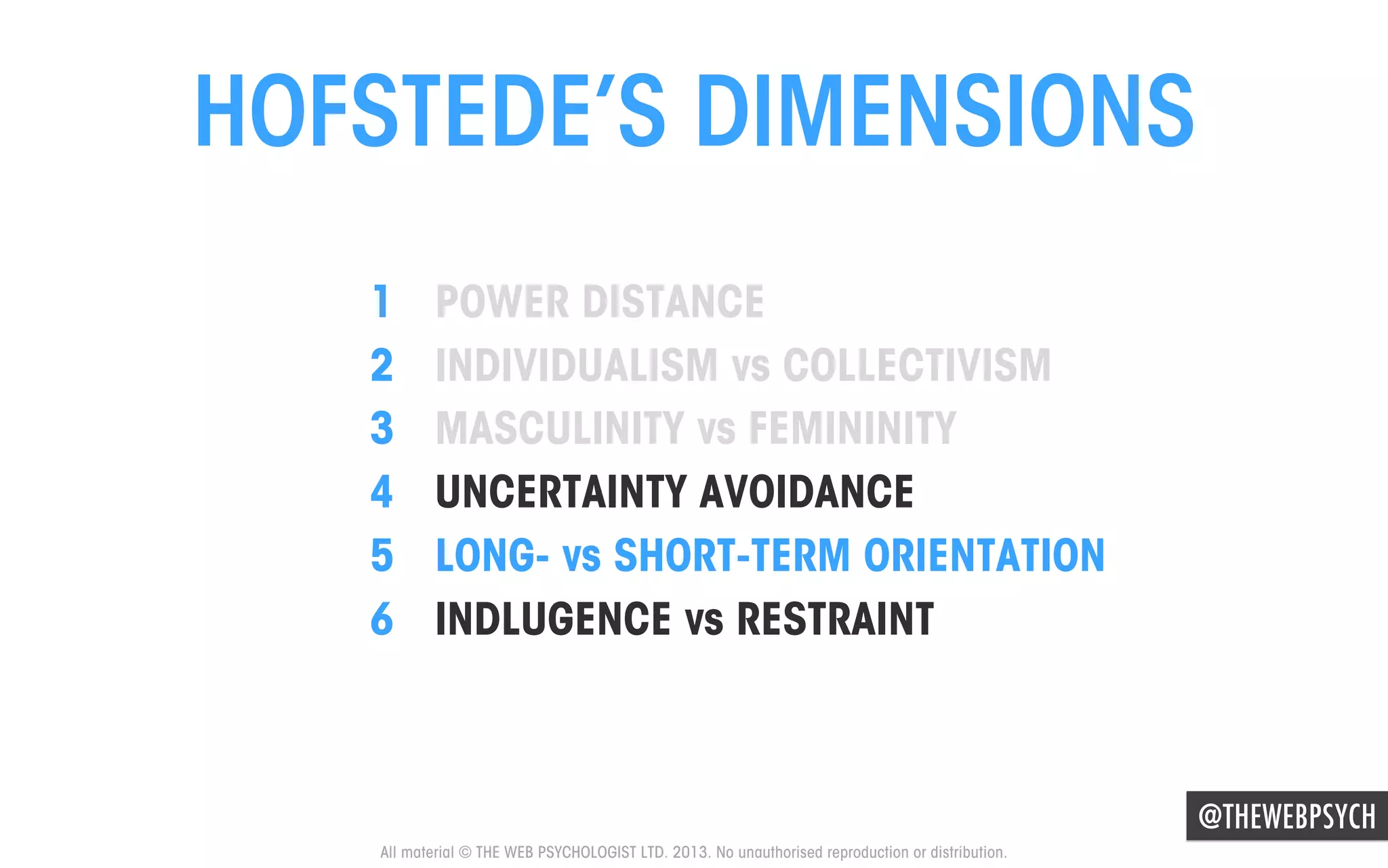 HOFSTEDE’S DIMENSIONS
1 
2 
3 
4 
5 
6 

POWER DISTANCE
INDIVIDUALISM vs COLLECTIVISM
MASCULINITY vs FEMININITY
UNCERTAINTY AVOIDANCE
LONG- vs SHORT-TERM ORIENTATION
INDLUGENCE vs RESTRAINT

@THEWEBPSYCH
All material © THE WEB PSYCHOLOGIST LTD. 2013. No unauthorised reproduction or distribution.

 