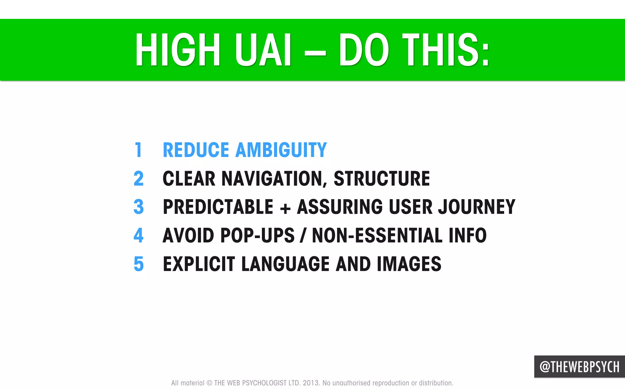 HIGH UAI – DO THIS:
1 
2 
3 
4 
5 

REDUCE AMBIGUITY
CLEAR NAVIGATION, STRUCTURE
PREDICTABLE + ASSURING USER JOURNEY
AVOID POP-UPS / NON-ESSENTIAL INFO
EXPLICIT LANGUAGE AND IMAGES

@THEWEBPSYCH
All material © THE WEB PSYCHOLOGIST LTD. 2013. No unauthorised reproduction or distribution.

 