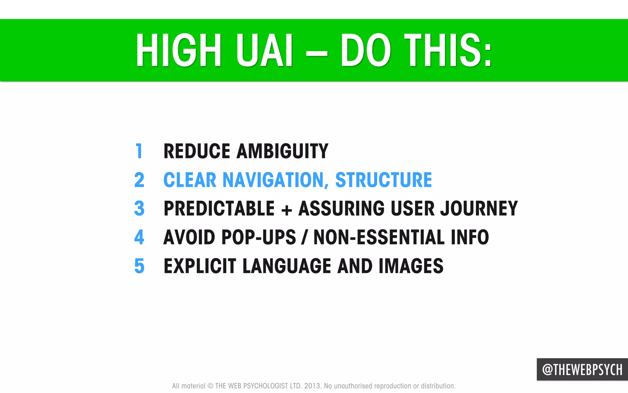 HIGH UAI – DO THIS:
1 
2 
3 
4 
5 

REDUCE AMBIGUITY
CLEAR NAVIGATION, STRUCTURE
PREDICTABLE + ASSURING USER JOURNEY
AVOID POP-UPS / NON-ESSENTIAL INFO
EXPLICIT LANGUAGE AND IMAGES

@THEWEBPSYCH
All material © THE WEB PSYCHOLOGIST LTD. 2013. No unauthorised reproduction or distribution.

 