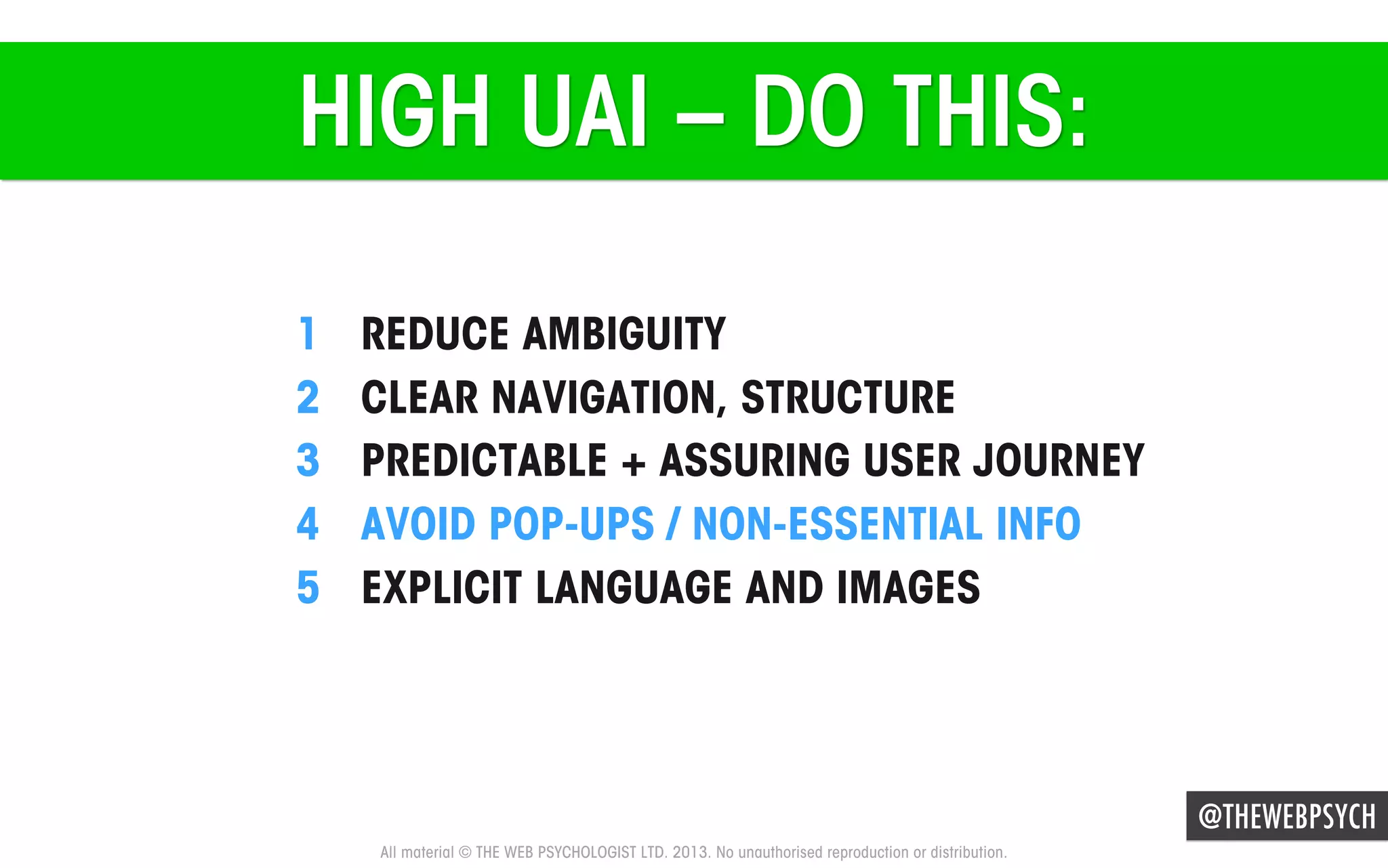 HIGH UAI – DO THIS:
1 
2 
3 
4 
5 

REDUCE AMBIGUITY
CLEAR NAVIGATION, STRUCTURE
PREDICTABLE + ASSURING USER JOURNEY
AVOID POP-UPS / NON-ESSENTIAL INFO
EXPLICIT LANGUAGE AND IMAGES

@THEWEBPSYCH
All material © THE WEB PSYCHOLOGIST LTD. 2013. No unauthorised reproduction or distribution.

 