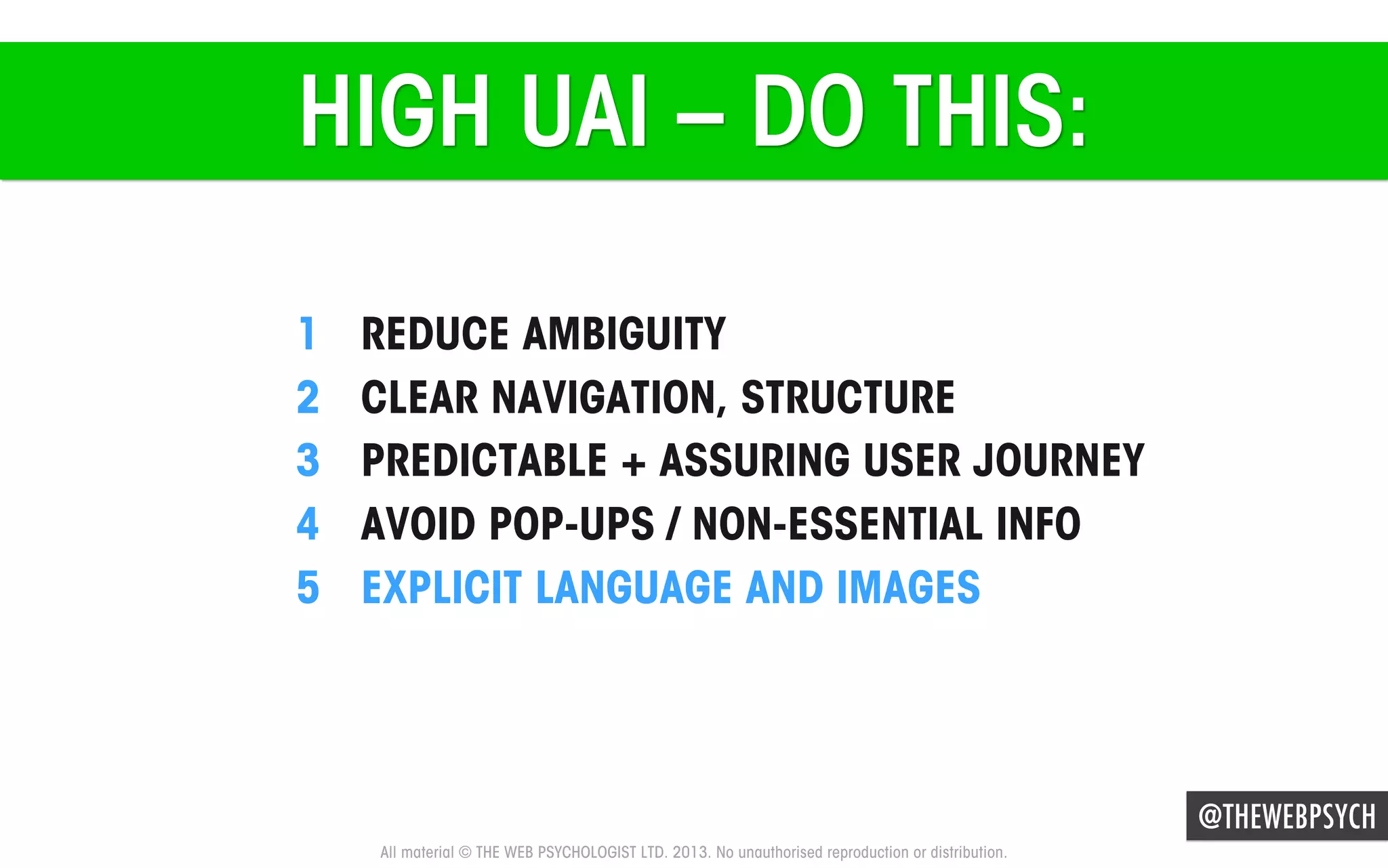 HIGH UAI – DO THIS:
1 
2 
3 
4 
5 

REDUCE AMBIGUITY
CLEAR NAVIGATION, STRUCTURE
PREDICTABLE + ASSURING USER JOURNEY
AVOID POP-UPS / NON-ESSENTIAL INFO
EXPLICIT LANGUAGE AND IMAGES

@THEWEBPSYCH
All material © THE WEB PSYCHOLOGIST LTD. 2013. No unauthorised reproduction or distribution.

 