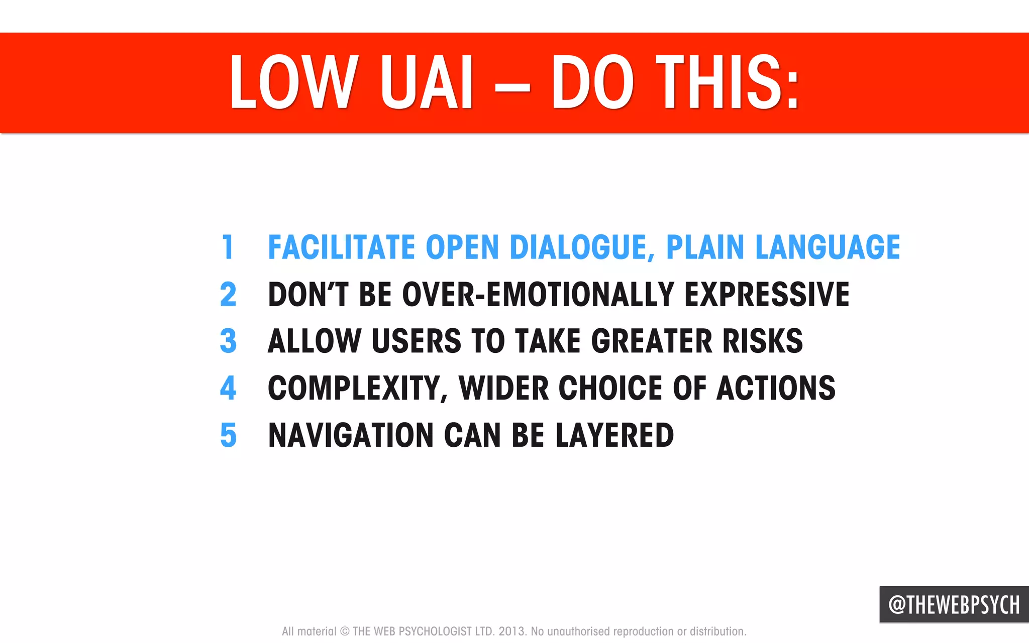 LOW UAI – DO THIS:
1 
2 
3 
4 
5 

FACILITATE OPEN DIALOGUE, PLAIN LANGUAGE
DON’T BE OVER-EMOTIONALLY EXPRESSIVE
ALLOW USERS TO TAKE GREATER RISKS
COMPLEXITY, WIDER CHOICE OF ACTIONS
NAVIGATION CAN BE LAYERED

@THEWEBPSYCH
All material © THE WEB PSYCHOLOGIST LTD. 2013. No unauthorised reproduction or distribution.

 
