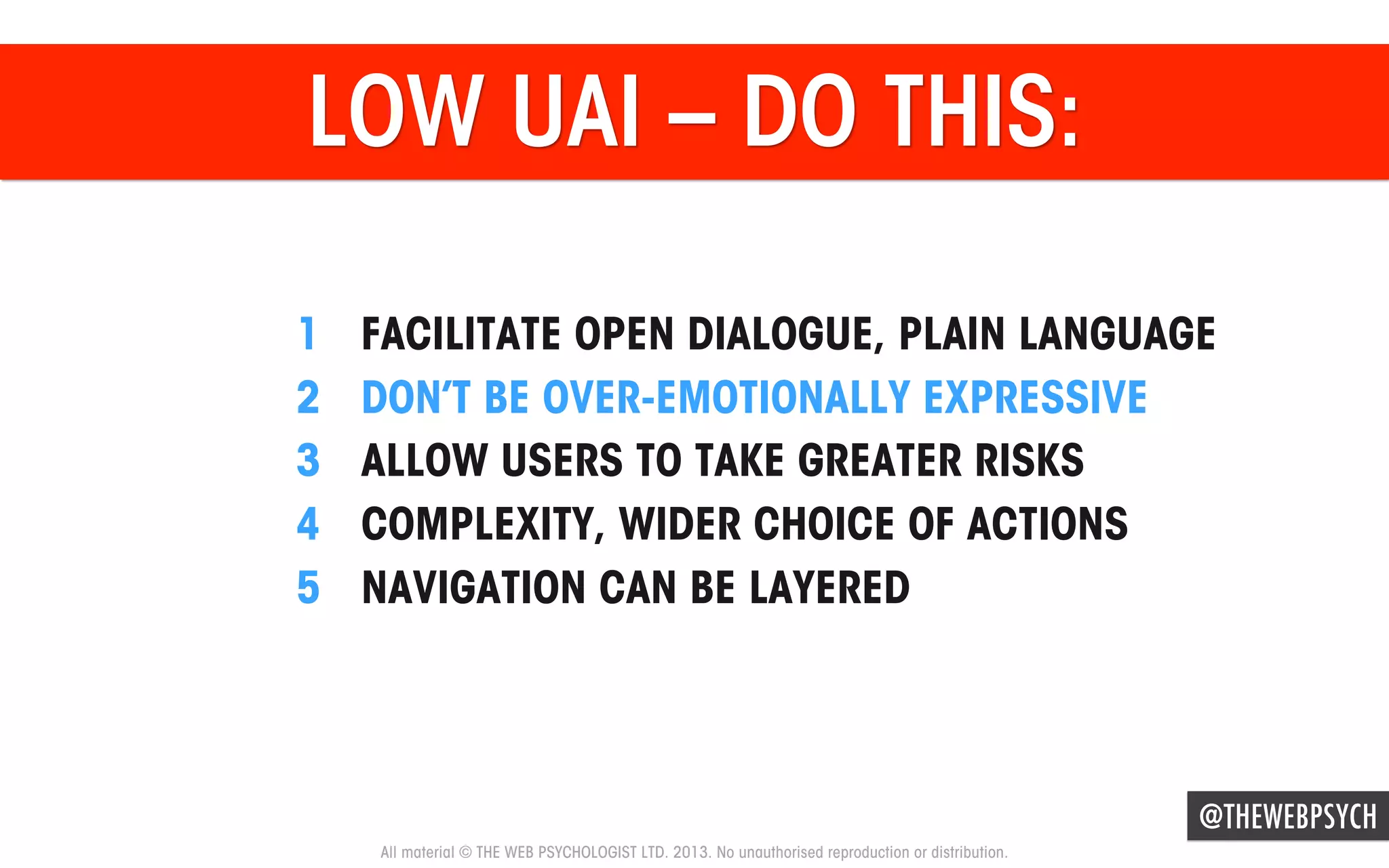 LOW UAI – DO THIS:
1 
2 
3 
4 
5 

FACILITATE OPEN DIALOGUE, PLAIN LANGUAGE
DON’T BE OVER-EMOTIONALLY EXPRESSIVE
ALLOW USERS TO TAKE GREATER RISKS
COMPLEXITY, WIDER CHOICE OF ACTIONS
NAVIGATION CAN BE LAYERED

@THEWEBPSYCH
All material © THE WEB PSYCHOLOGIST LTD. 2013. No unauthorised reproduction or distribution.

 
