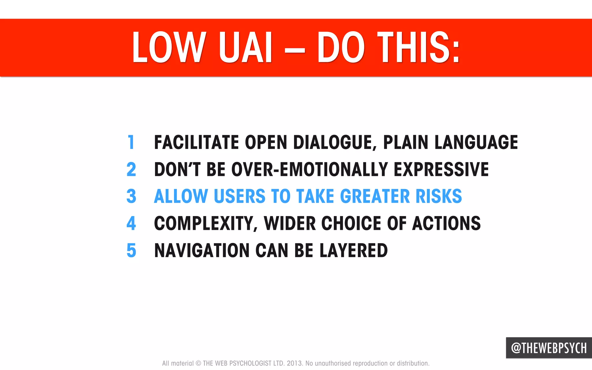 LOW UAI – DO THIS:
1 
2 
3 
4 
5 

FACILITATE OPEN DIALOGUE, PLAIN LANGUAGE
DON’T BE OVER-EMOTIONALLY EXPRESSIVE
ALLOW USERS TO TAKE GREATER RISKS
COMPLEXITY, WIDER CHOICE OF ACTIONS
NAVIGATION CAN BE LAYERED

@THEWEBPSYCH
All material © THE WEB PSYCHOLOGIST LTD. 2013. No unauthorised reproduction or distribution.

 