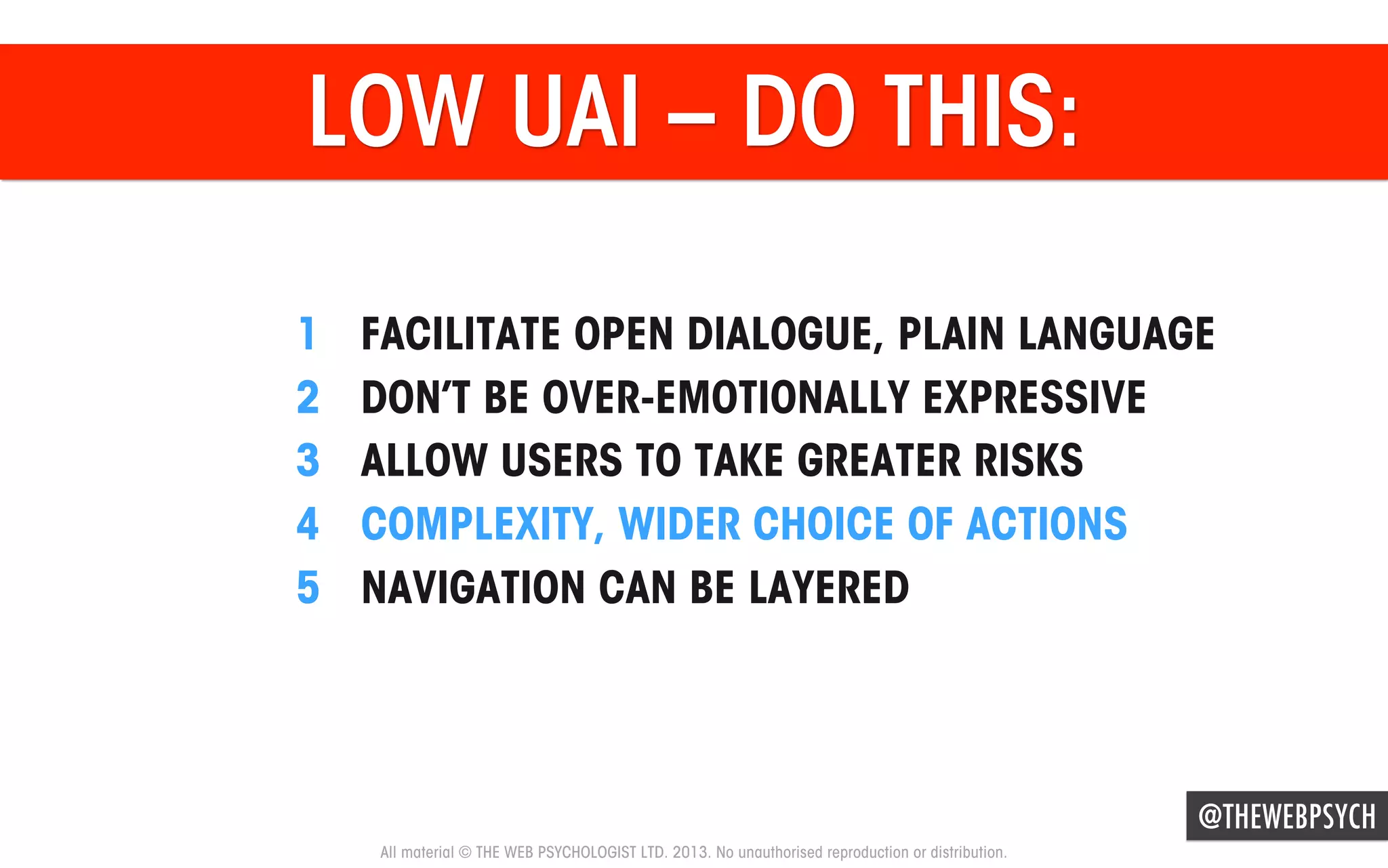 LOW UAI – DO THIS:
1 
2 
3 
4 
5 

FACILITATE OPEN DIALOGUE, PLAIN LANGUAGE
DON’T BE OVER-EMOTIONALLY EXPRESSIVE
ALLOW USERS TO TAKE GREATER RISKS
COMPLEXITY, WIDER CHOICE OF ACTIONS
NAVIGATION CAN BE LAYERED

@THEWEBPSYCH
All material © THE WEB PSYCHOLOGIST LTD. 2013. No unauthorised reproduction or distribution.

 