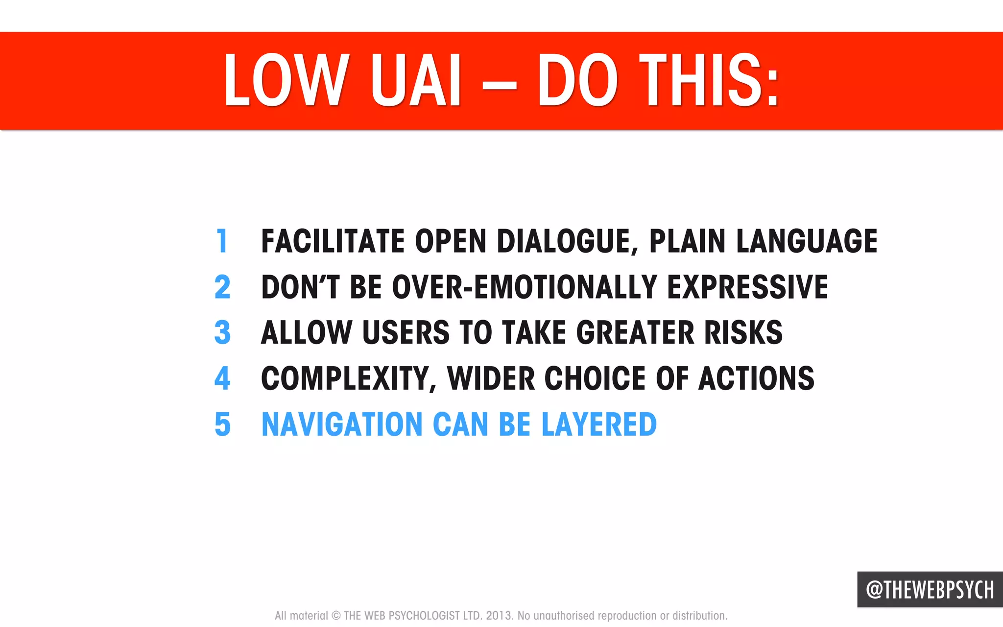 LOW UAI – DO THIS:
1 
2 
3 
4 
5 

FACILITATE OPEN DIALOGUE, PLAIN LANGUAGE
DON’T BE OVER-EMOTIONALLY EXPRESSIVE
ALLOW USERS TO TAKE GREATER RISKS
COMPLEXITY, WIDER CHOICE OF ACTIONS
NAVIGATION CAN BE LAYERED

@THEWEBPSYCH
All material © THE WEB PSYCHOLOGIST LTD. 2013. No unauthorised reproduction or distribution.

 