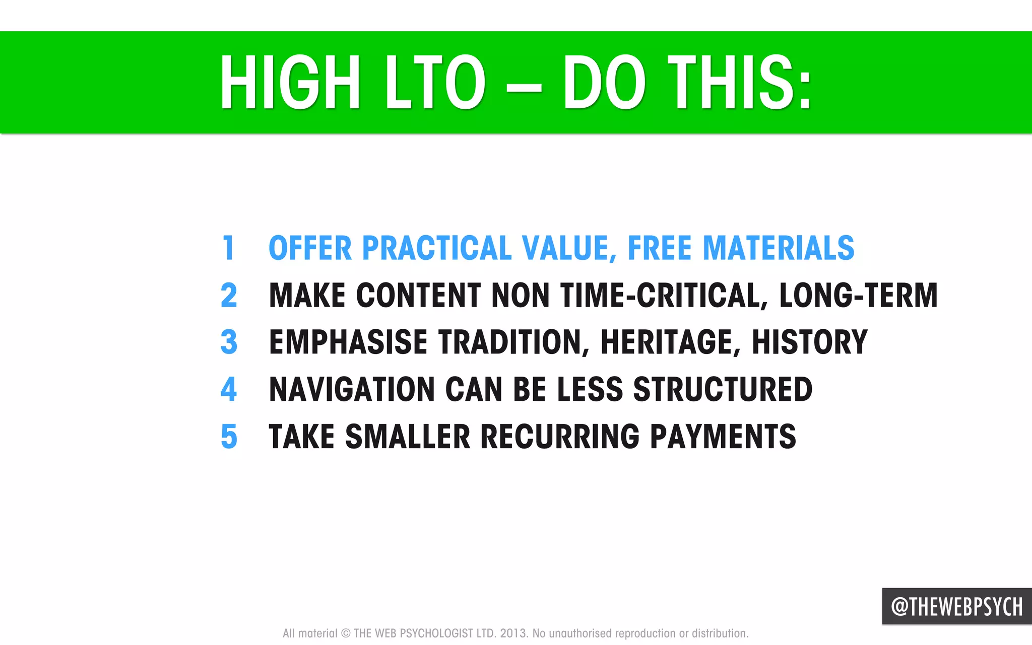 HIGH LTO – DO THIS:
1 
2 
3 
4 
5 

OFFER PRACTICAL VALUE, FREE MATERIALS
MAKE CONTENT NON TIME-CRITICAL, LONG-TERM
EMPHASISE TRADITION, HERITAGE, HISTORY
NAVIGATION CAN BE LESS STRUCTURED
TAKE SMALLER RECURRING PAYMENTS

@THEWEBPSYCH
All material © THE WEB PSYCHOLOGIST LTD. 2013. No unauthorised reproduction or distribution.

 