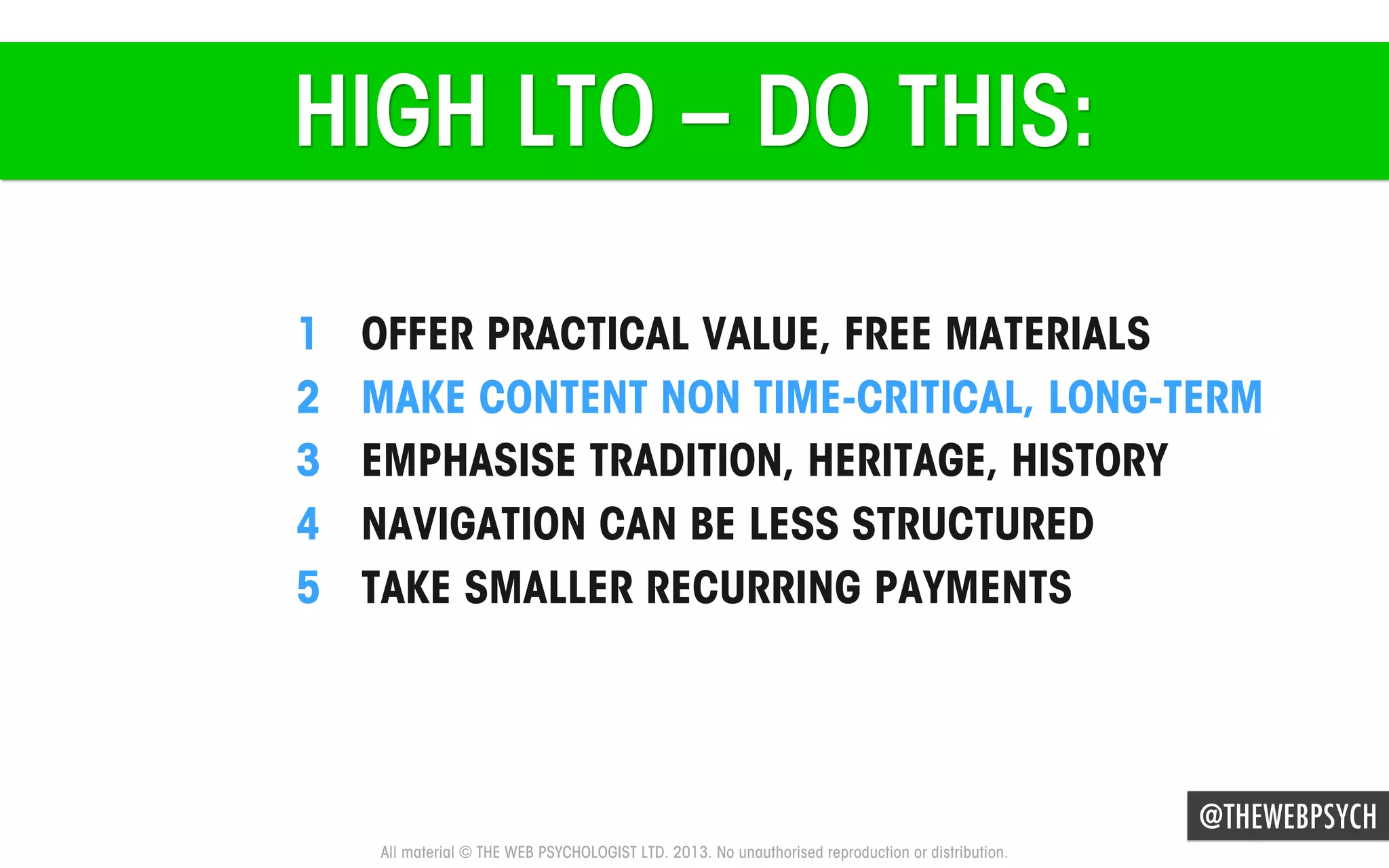 HIGH LTO – DO THIS:
1 
2 
3 
4 
5 

OFFER PRACTICAL VALUE, FREE MATERIALS
MAKE CONTENT NON TIME-CRITICAL, LONG-TERM
EMPHASISE TRADITION, HERITAGE, HISTORY
NAVIGATION CAN BE LESS STRUCTURED
TAKE SMALLER RECURRING PAYMENTS

@THEWEBPSYCH
All material © THE WEB PSYCHOLOGIST LTD. 2013. No unauthorised reproduction or distribution.

 