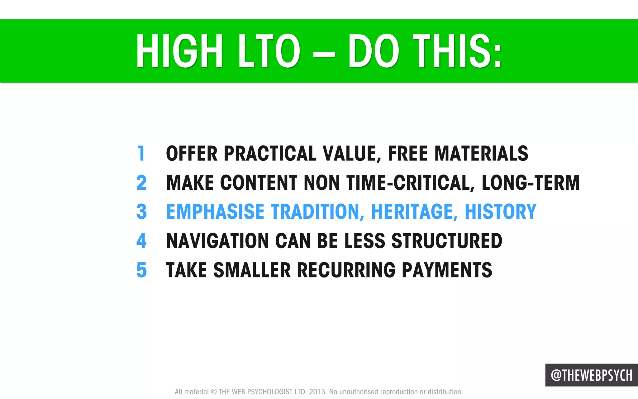 HIGH LTO – DO THIS:
1 
2 
3 
4 
5 

OFFER PRACTICAL VALUE, FREE MATERIALS
MAKE CONTENT NON TIME-CRITICAL, LONG-TERM
EMPHASISE TRADITION, HERITAGE, HISTORY
NAVIGATION CAN BE LESS STRUCTURED
TAKE SMALLER RECURRING PAYMENTS

@THEWEBPSYCH
All material © THE WEB PSYCHOLOGIST LTD. 2013. No unauthorised reproduction or distribution.

 