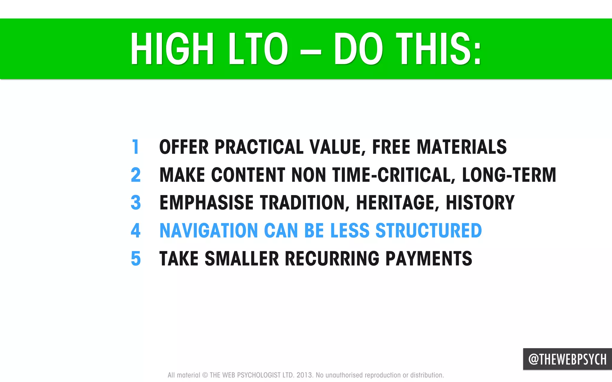 HIGH LTO – DO THIS:
1 
2 
3 
4 
5 

OFFER PRACTICAL VALUE, FREE MATERIALS
MAKE CONTENT NON TIME-CRITICAL, LONG-TERM
EMPHASISE TRADITION, HERITAGE, HISTORY
NAVIGATION CAN BE LESS STRUCTURED
TAKE SMALLER RECURRING PAYMENTS

@THEWEBPSYCH
All material © THE WEB PSYCHOLOGIST LTD. 2013. No unauthorised reproduction or distribution.

 