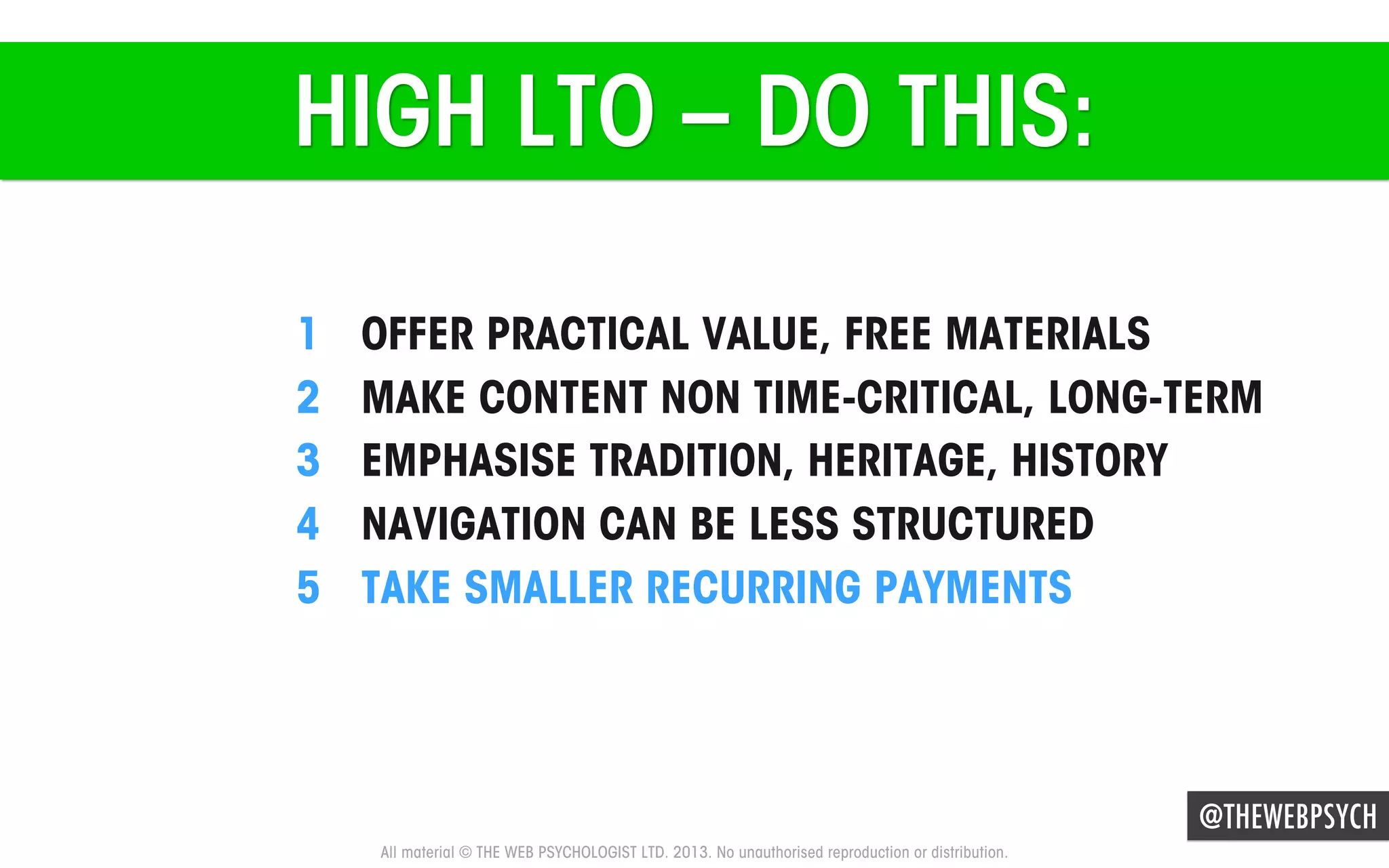HIGH LTO – DO THIS:
1 
2 
3 
4 
5 

OFFER PRACTICAL VALUE, FREE MATERIALS
MAKE CONTENT NON TIME-CRITICAL, LONG-TERM
EMPHASISE TRADITION, HERITAGE, HISTORY
NAVIGATION CAN BE LESS STRUCTURED
TAKE SMALLER RECURRING PAYMENTS

@THEWEBPSYCH
All material © THE WEB PSYCHOLOGIST LTD. 2013. No unauthorised reproduction or distribution.

 