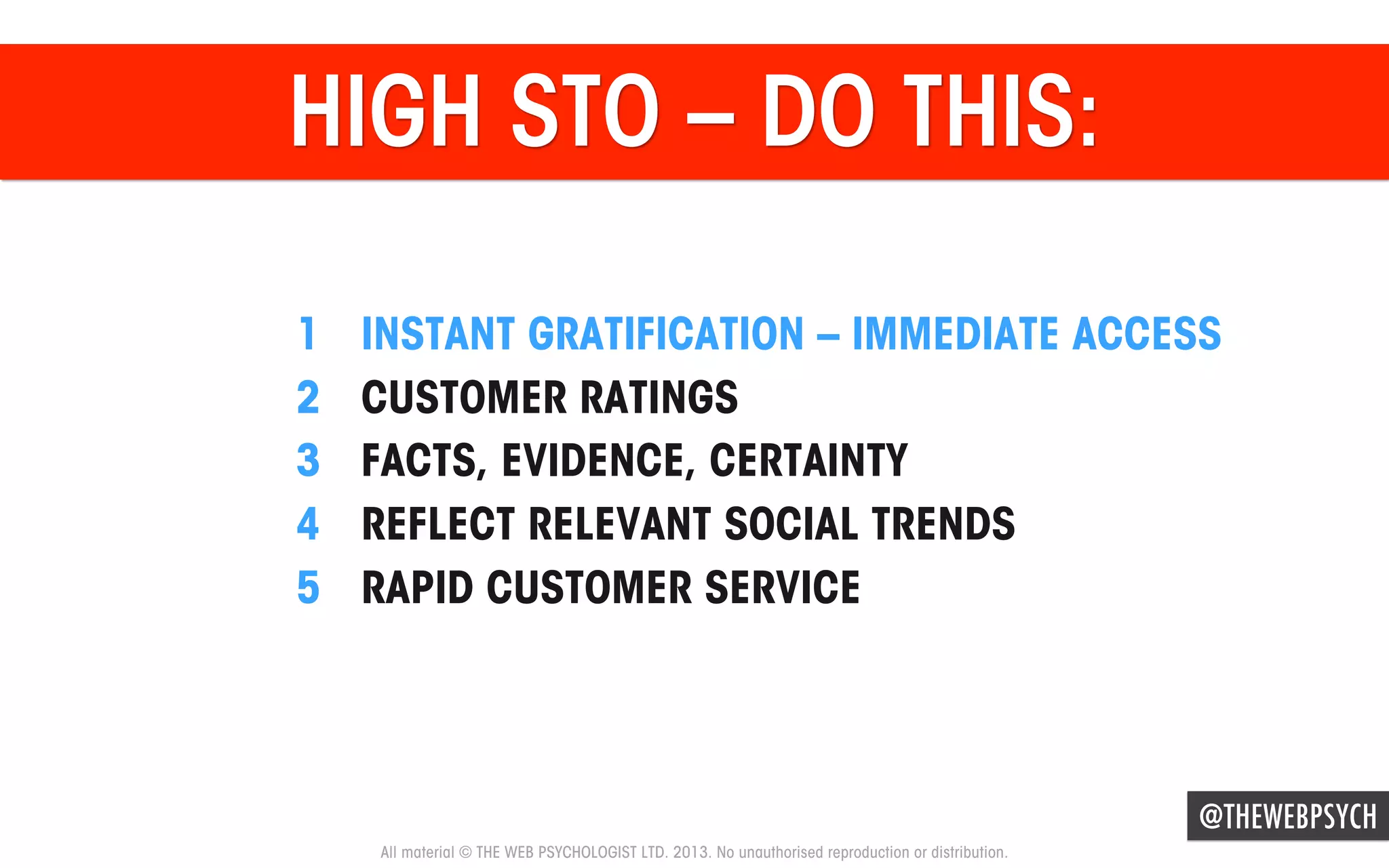 HIGH STO – DO THIS:
1 
2 
3 
4 
5 

INSTANT GRATIFICATION – IMMEDIATE ACCESS
CUSTOMER RATINGS
FACTS, EVIDENCE, CERTAINTY
REFLECT RELEVANT SOCIAL TRENDS
RAPID CUSTOMER SERVICE

@THEWEBPSYCH
All material © THE WEB PSYCHOLOGIST LTD. 2013. No unauthorised reproduction or distribution.

 
