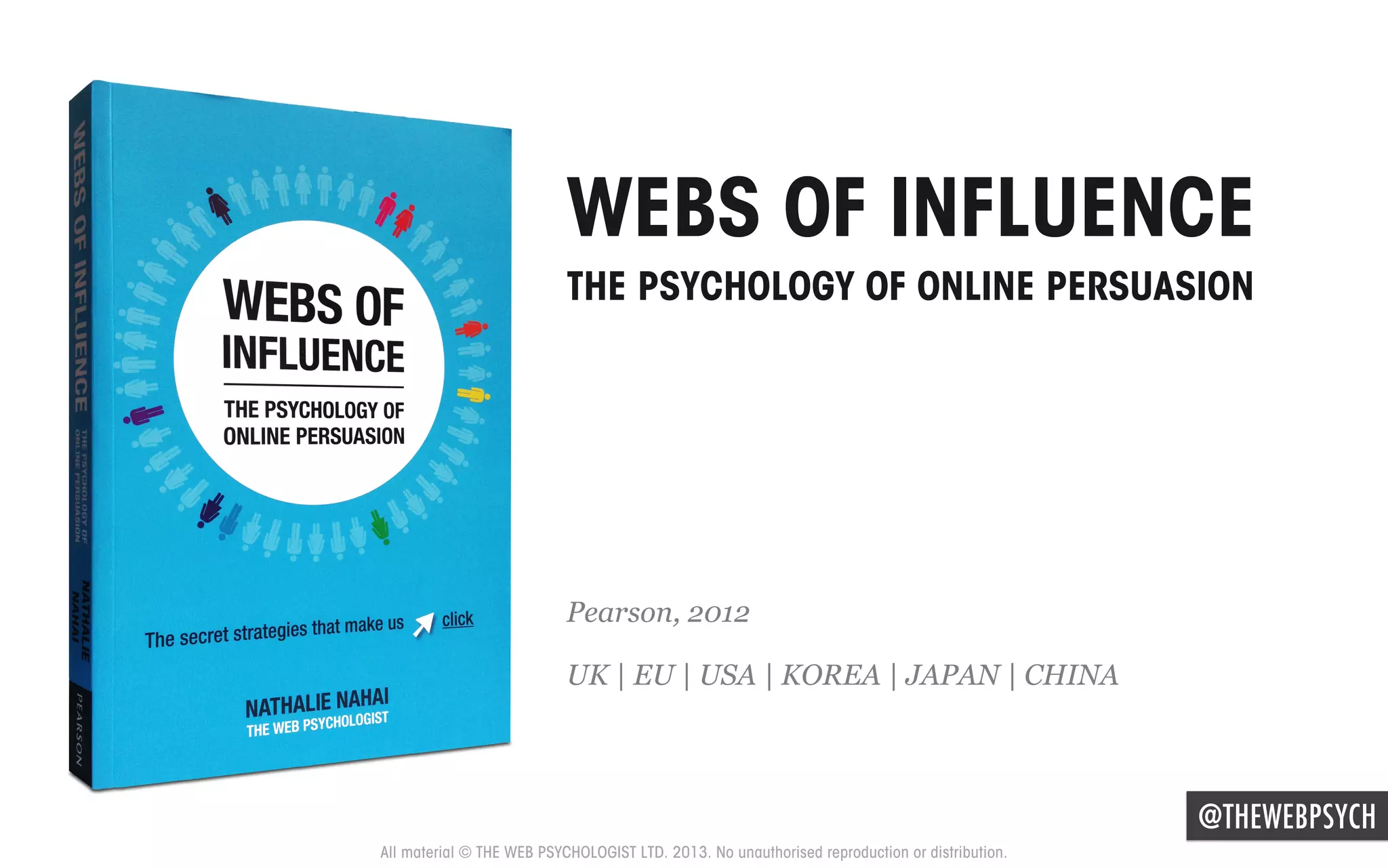 WEBS OF INFLUENCE
THE PSYCHOLOGY OF ONLINE PERSUASION

Pearson, 2012
UK | EU | USA | KOREA | JAPAN | CHINA

@THEWEBPSYCH
All material © THE WEB PSYCHOLOGIST LTD. 2013. No unauthorised reproduction or distribution.

 