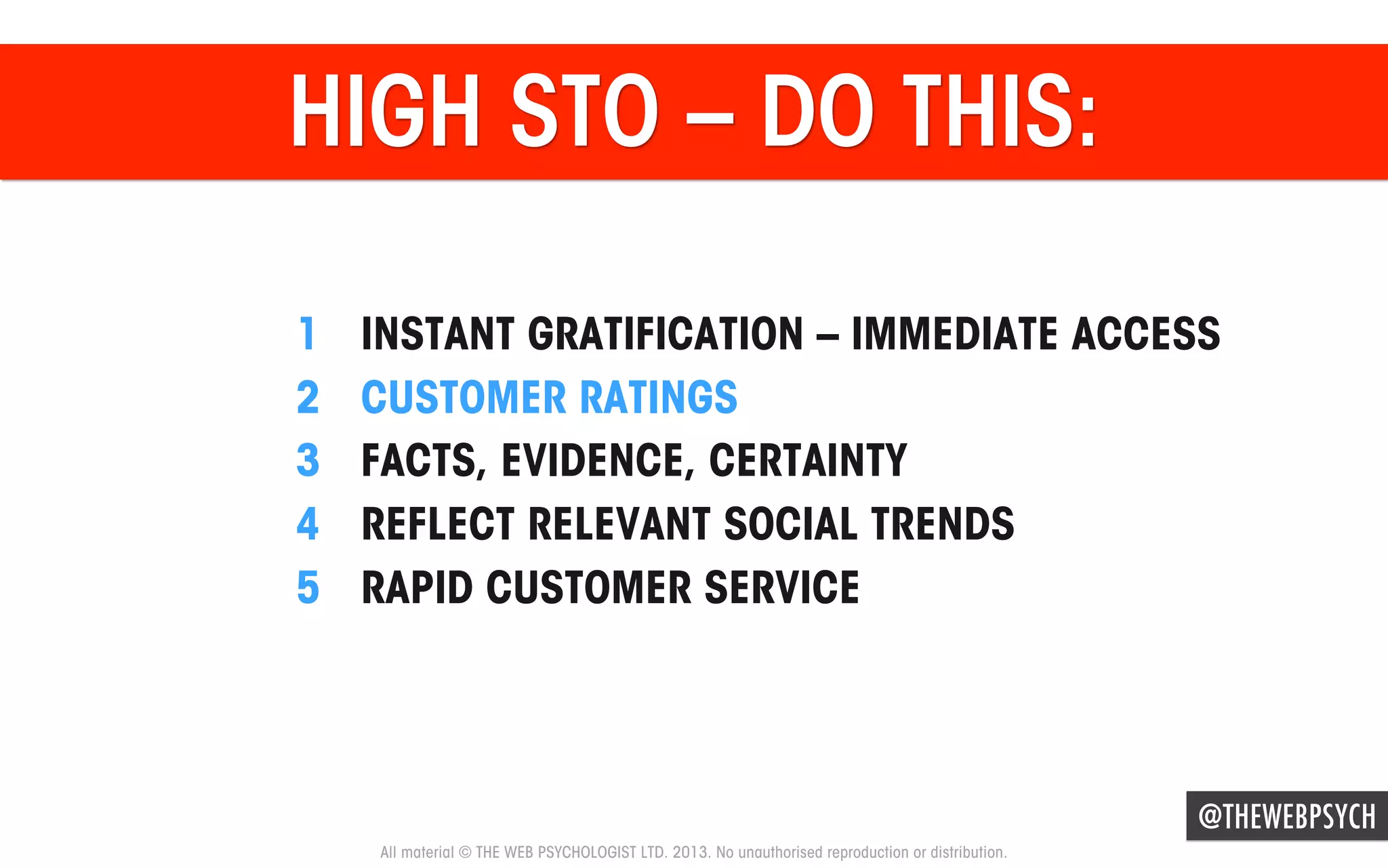 HIGH STO – DO THIS:
1 
2 
3 
4 
5 

INSTANT GRATIFICATION – IMMEDIATE ACCESS
CUSTOMER RATINGS
FACTS, EVIDENCE, CERTAINTY
REFLECT RELEVANT SOCIAL TRENDS
RAPID CUSTOMER SERVICE

@THEWEBPSYCH
All material © THE WEB PSYCHOLOGIST LTD. 2013. No unauthorised reproduction or distribution.

 