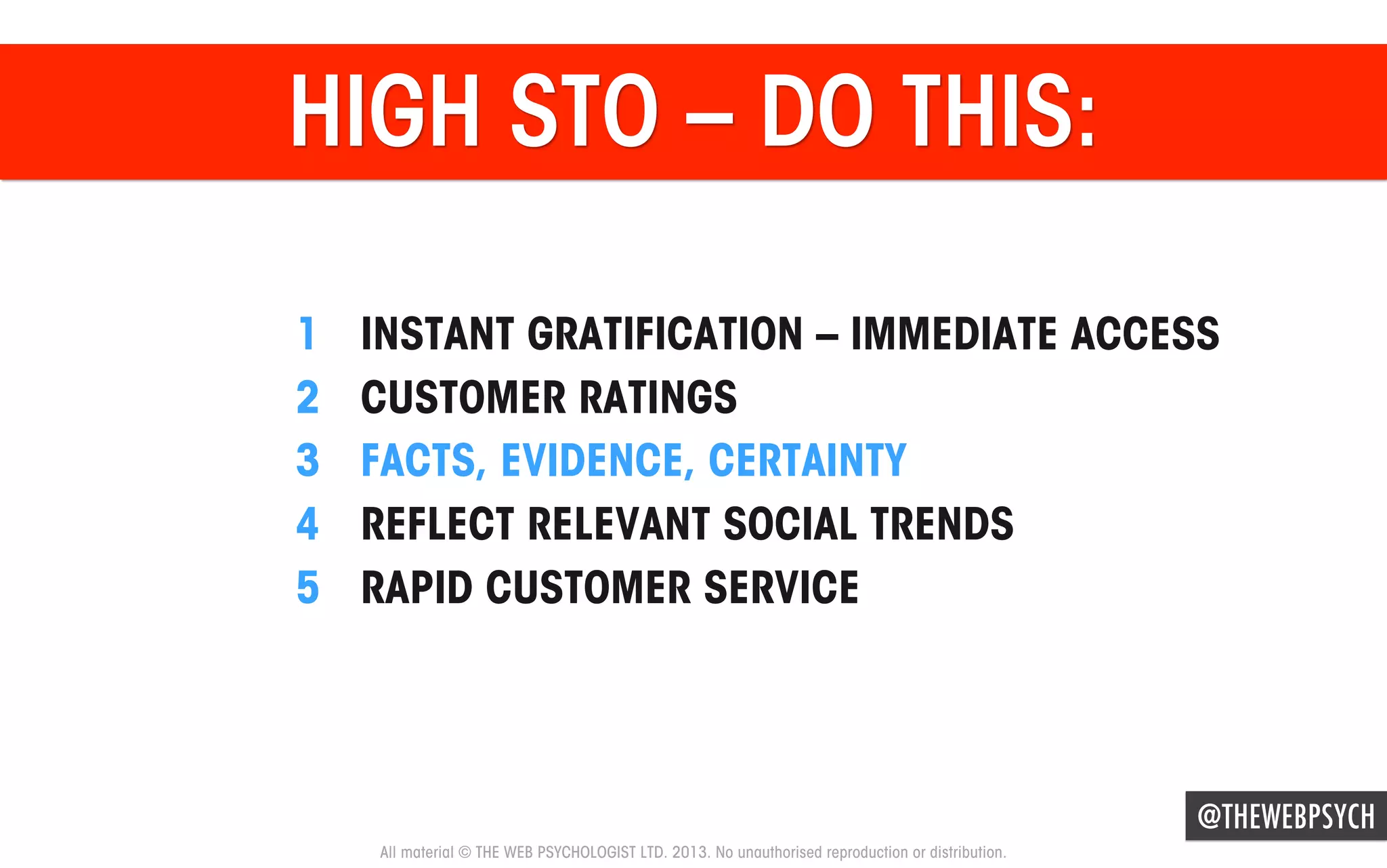 HIGH STO – DO THIS:
1 
2 
3 
4 
5 

INSTANT GRATIFICATION – IMMEDIATE ACCESS
CUSTOMER RATINGS
FACTS, EVIDENCE, CERTAINTY
REFLECT RELEVANT SOCIAL TRENDS
RAPID CUSTOMER SERVICE

@THEWEBPSYCH
All material © THE WEB PSYCHOLOGIST LTD. 2013. No unauthorised reproduction or distribution.

 