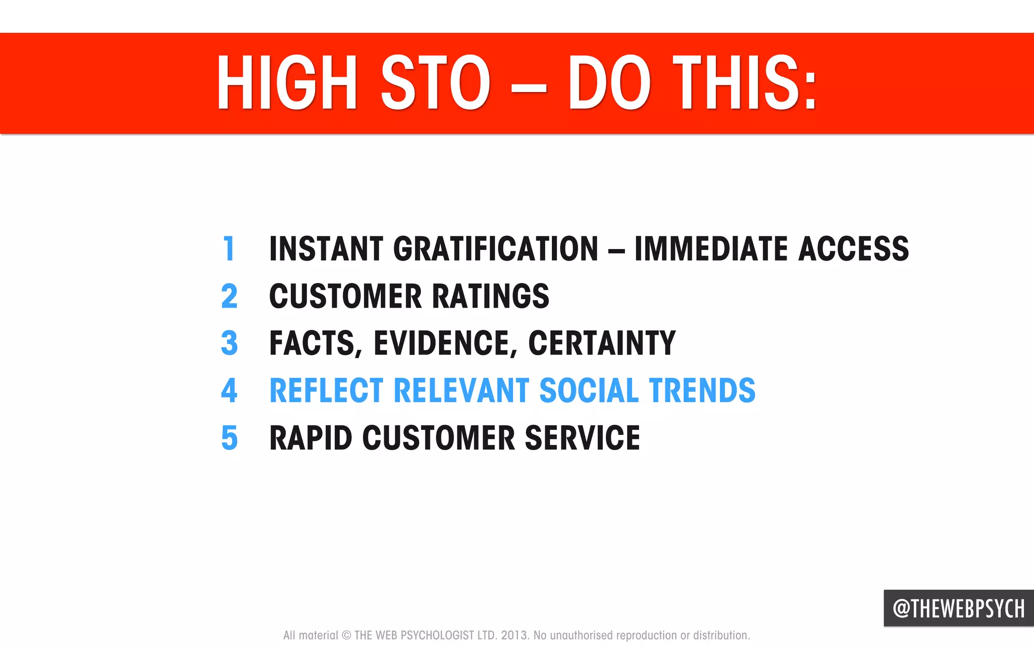 HIGH STO – DO THIS:
1 
2 
3 
4 
5 

INSTANT GRATIFICATION – IMMEDIATE ACCESS
CUSTOMER RATINGS
FACTS, EVIDENCE, CERTAINTY
REFLECT RELEVANT SOCIAL TRENDS
RAPID CUSTOMER SERVICE

@THEWEBPSYCH
All material © THE WEB PSYCHOLOGIST LTD. 2013. No unauthorised reproduction or distribution.

 