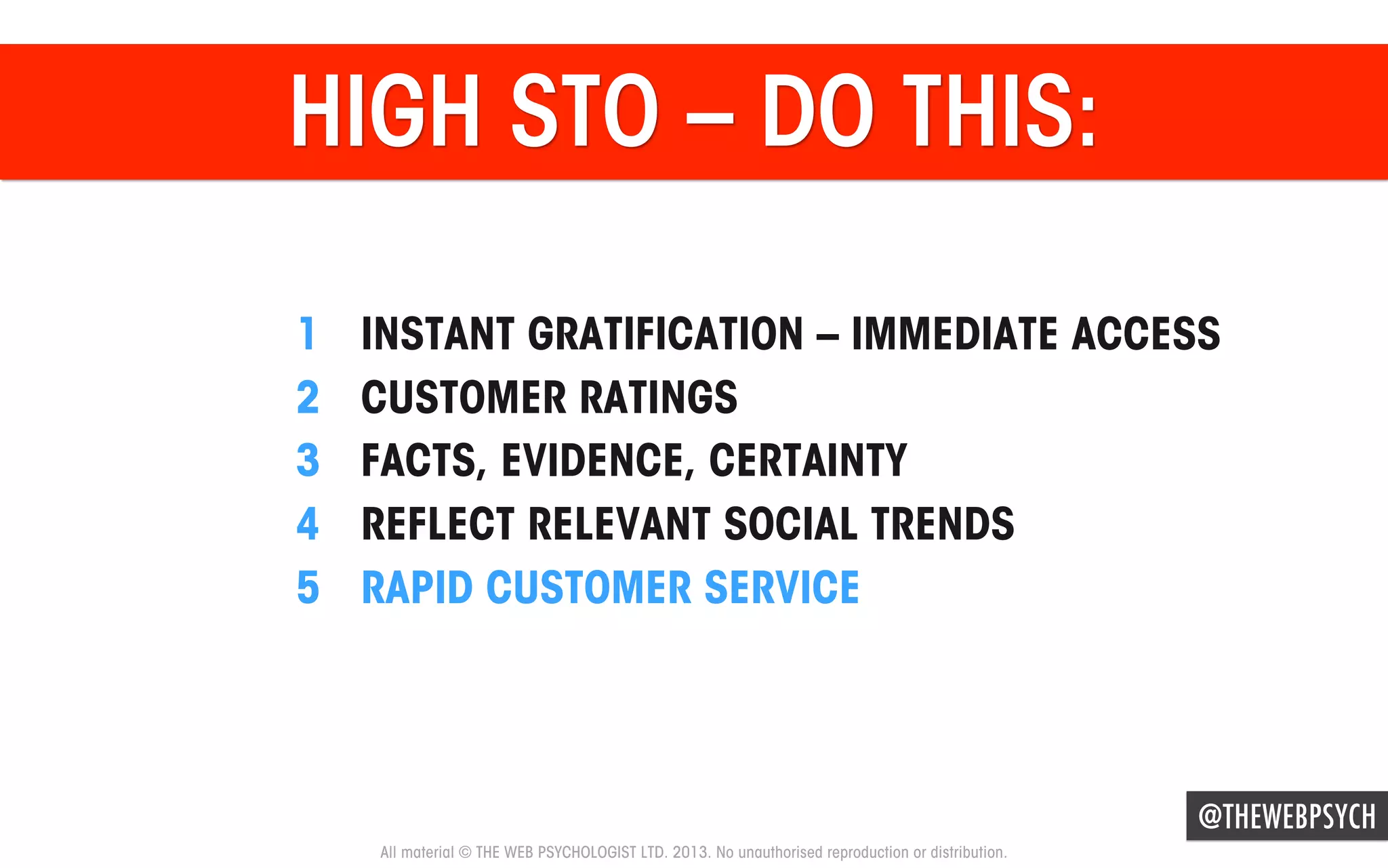 HIGH STO – DO THIS:
1 
2 
3 
4 
5 

INSTANT GRATIFICATION – IMMEDIATE ACCESS
CUSTOMER RATINGS
FACTS, EVIDENCE, CERTAINTY
REFLECT RELEVANT SOCIAL TRENDS
RAPID CUSTOMER SERVICE

@THEWEBPSYCH
All material © THE WEB PSYCHOLOGIST LTD. 2013. No unauthorised reproduction or distribution.

 