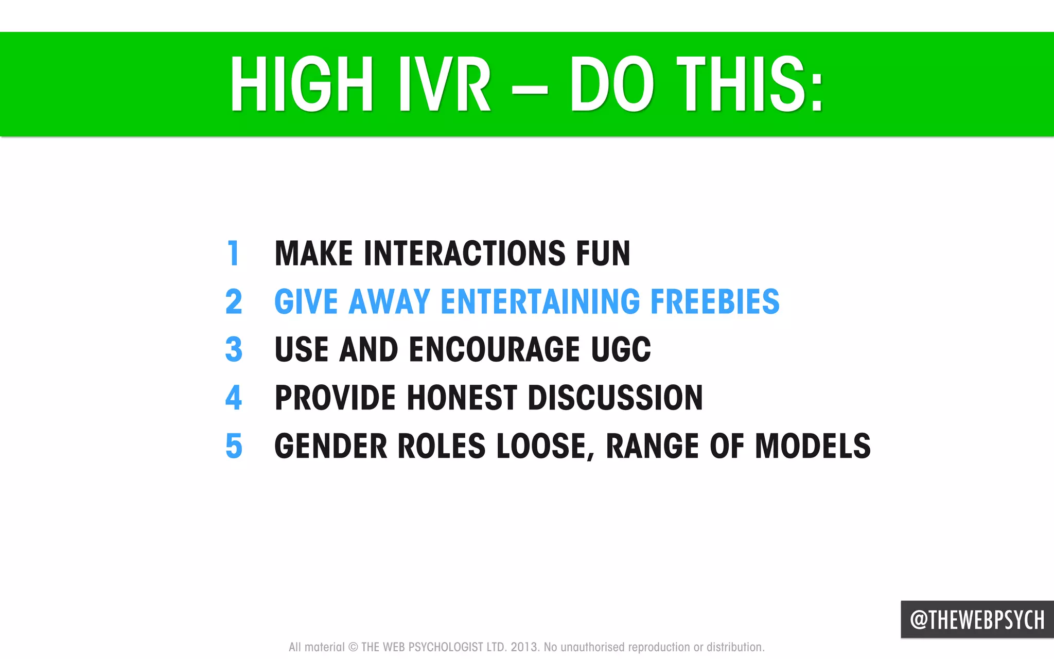 HIGH IVR – DO THIS:
1 
2 
3 
4 
5 

MAKE INTERACTIONS FUN
GIVE AWAY ENTERTAINING FREEBIES
USE AND ENCOURAGE UGC
PROVIDE HONEST DISCUSSION
GENDER ROLES LOOSE, RANGE OF MODELS

@THEWEBPSYCH
All material © THE WEB PSYCHOLOGIST LTD. 2013. No unauthorised reproduction or distribution.

 