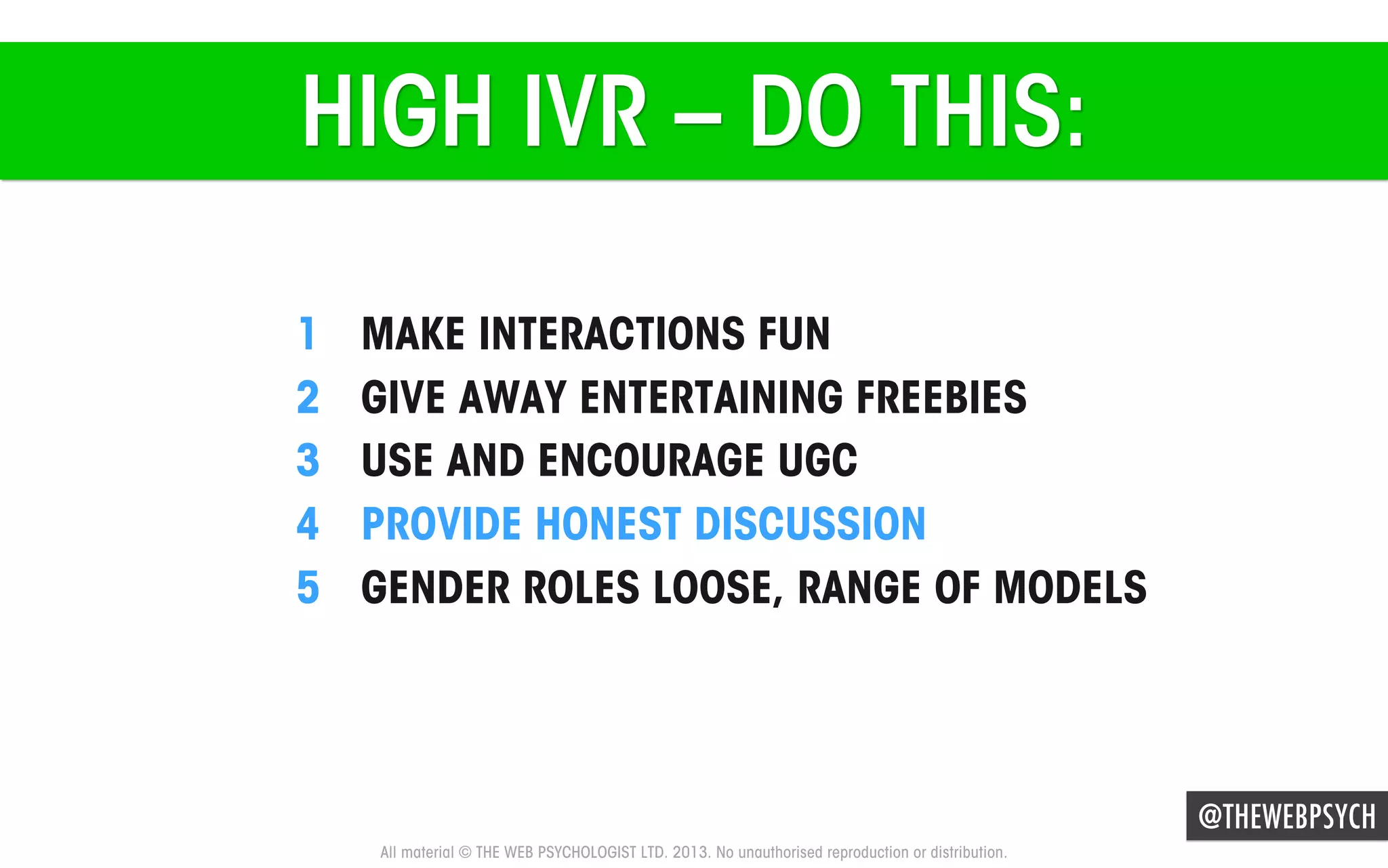 HIGH IVR – DO THIS:
1 
2 
3 
4 
5 

MAKE INTERACTIONS FUN
GIVE AWAY ENTERTAINING FREEBIES
USE AND ENCOURAGE UGC
PROVIDE HONEST DISCUSSION
GENDER ROLES LOOSE, RANGE OF MODELS

@THEWEBPSYCH
All material © THE WEB PSYCHOLOGIST LTD. 2013. No unauthorised reproduction or distribution.

 