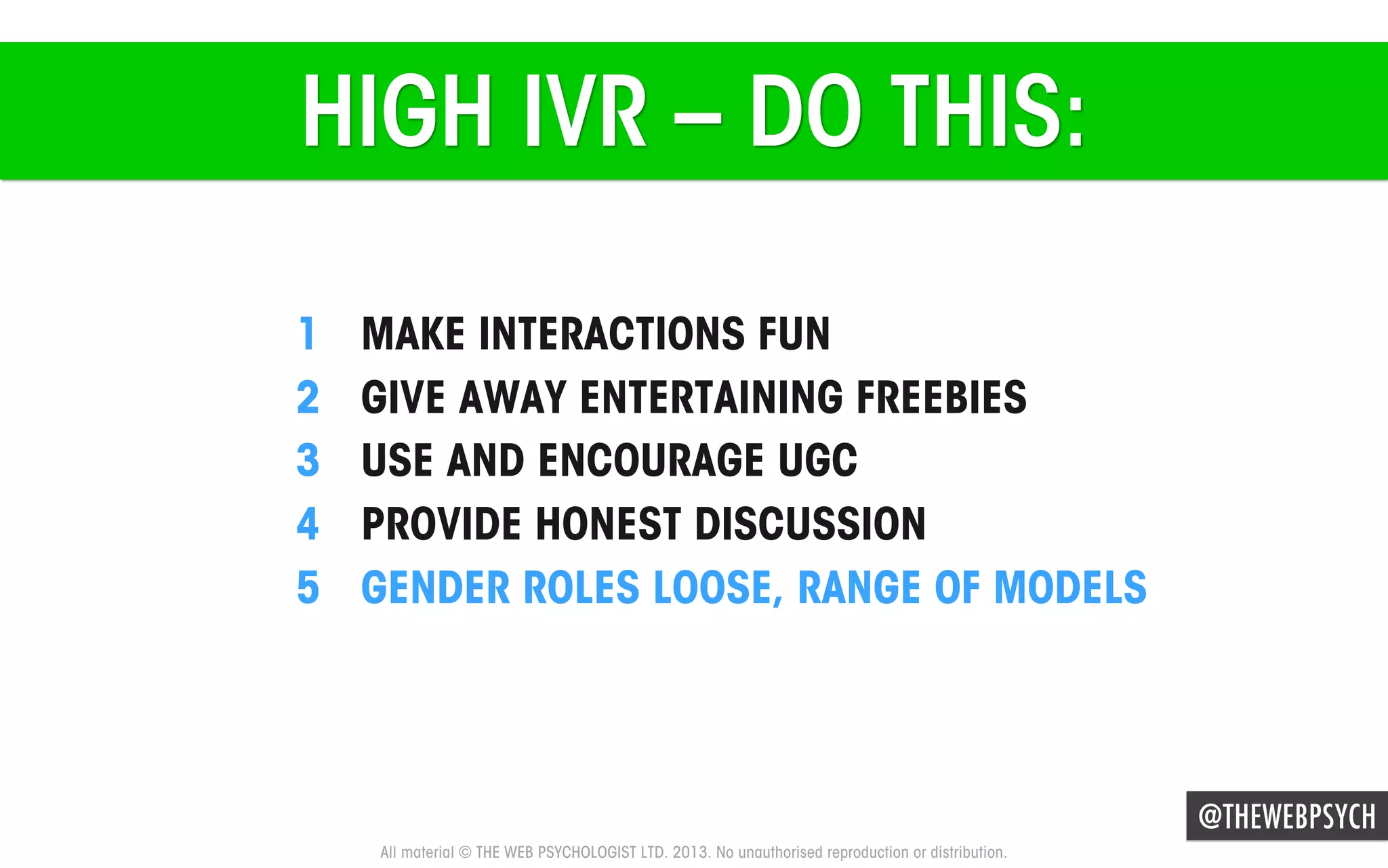 HIGH IVR – DO THIS:
1 
2 
3 
4 
5 

MAKE INTERACTIONS FUN
GIVE AWAY ENTERTAINING FREEBIES
USE AND ENCOURAGE UGC
PROVIDE HONEST DISCUSSION
GENDER ROLES LOOSE, RANGE OF MODELS

@THEWEBPSYCH
All material © THE WEB PSYCHOLOGIST LTD. 2013. No unauthorised reproduction or distribution.

 