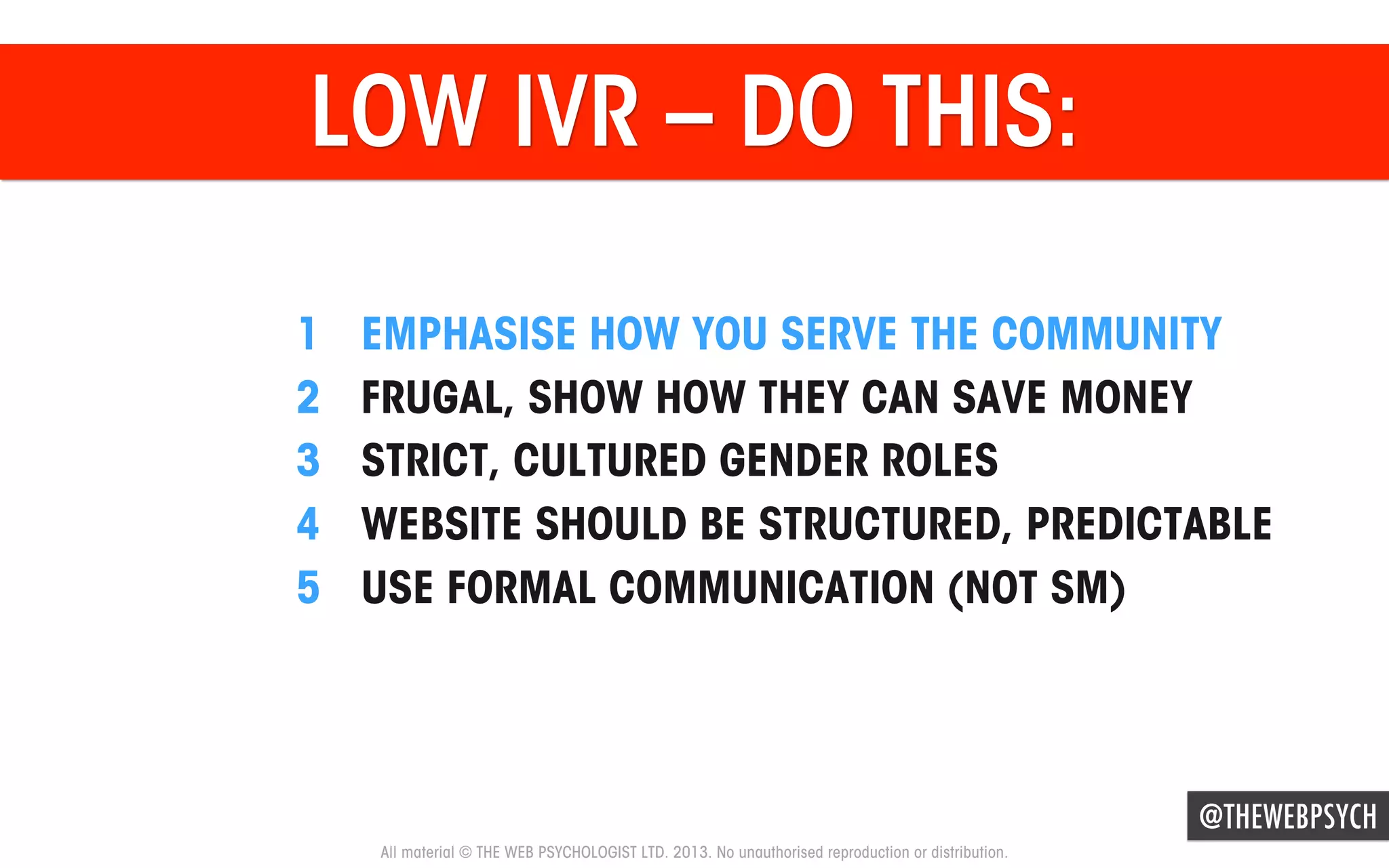LOW IVR – DO THIS:
1 
2 
3 
4 
5 

EMPHASISE HOW YOU SERVE THE COMMUNITY
FRUGAL, SHOW HOW THEY CAN SAVE MONEY
STRICT, CULTURED GENDER ROLES
WEBSITE SHOULD BE STRUCTURED, PREDICTABLE
USE FORMAL COMMUNICATION (NOT SM)

@THEWEBPSYCH
All material © THE WEB PSYCHOLOGIST LTD. 2013. No unauthorised reproduction or distribution.

 
