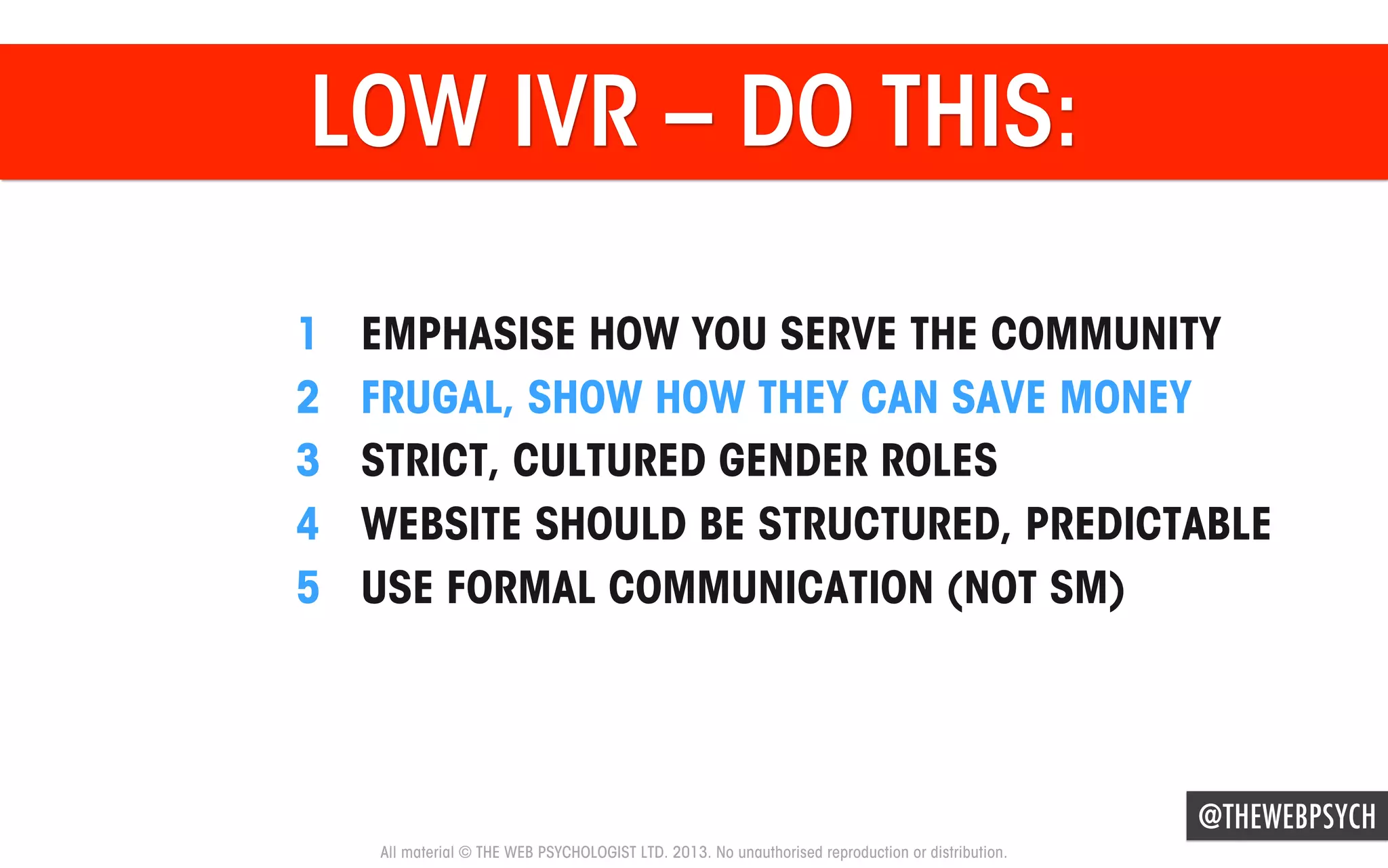 LOW IVR – DO THIS:
1 
2 
3 
4 
5 

EMPHASISE HOW YOU SERVE THE COMMUNITY
FRUGAL, SHOW HOW THEY CAN SAVE MONEY
STRICT, CULTURED GENDER ROLES
WEBSITE SHOULD BE STRUCTURED, PREDICTABLE
USE FORMAL COMMUNICATION (NOT SM)

@THEWEBPSYCH
All material © THE WEB PSYCHOLOGIST LTD. 2013. No unauthorised reproduction or distribution.

 