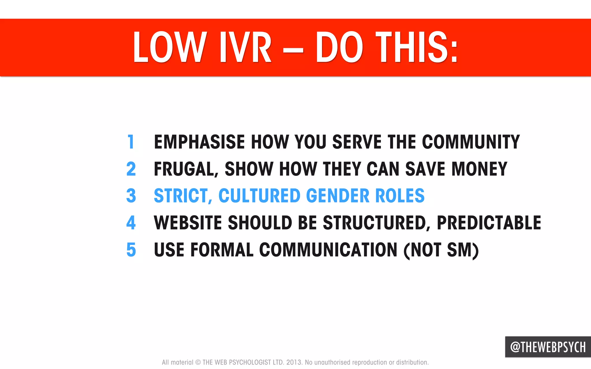 LOW IVR – DO THIS:
1 
2 
3 
4 
5 

EMPHASISE HOW YOU SERVE THE COMMUNITY
FRUGAL, SHOW HOW THEY CAN SAVE MONEY
STRICT, CULTURED GENDER ROLES
WEBSITE SHOULD BE STRUCTURED, PREDICTABLE
USE FORMAL COMMUNICATION (NOT SM)

@THEWEBPSYCH
All material © THE WEB PSYCHOLOGIST LTD. 2013. No unauthorised reproduction or distribution.

 
