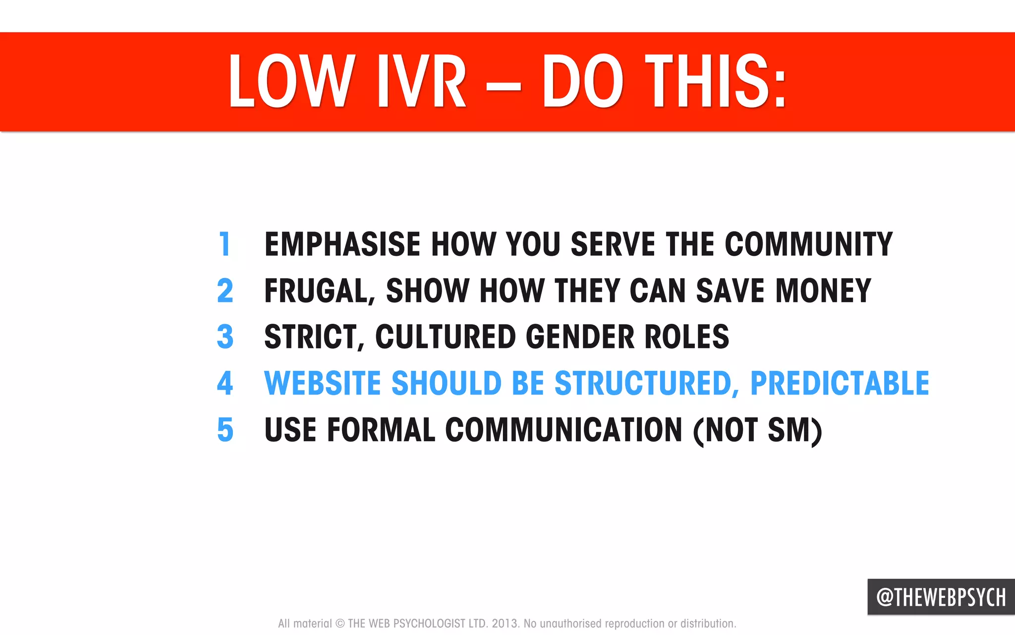 LOW IVR – DO THIS:
1 
2 
3 
4 
5 

EMPHASISE HOW YOU SERVE THE COMMUNITY
FRUGAL, SHOW HOW THEY CAN SAVE MONEY
STRICT, CULTURED GENDER ROLES
WEBSITE SHOULD BE STRUCTURED, PREDICTABLE
USE FORMAL COMMUNICATION (NOT SM)

@THEWEBPSYCH
All material © THE WEB PSYCHOLOGIST LTD. 2013. No unauthorised reproduction or distribution.

 
